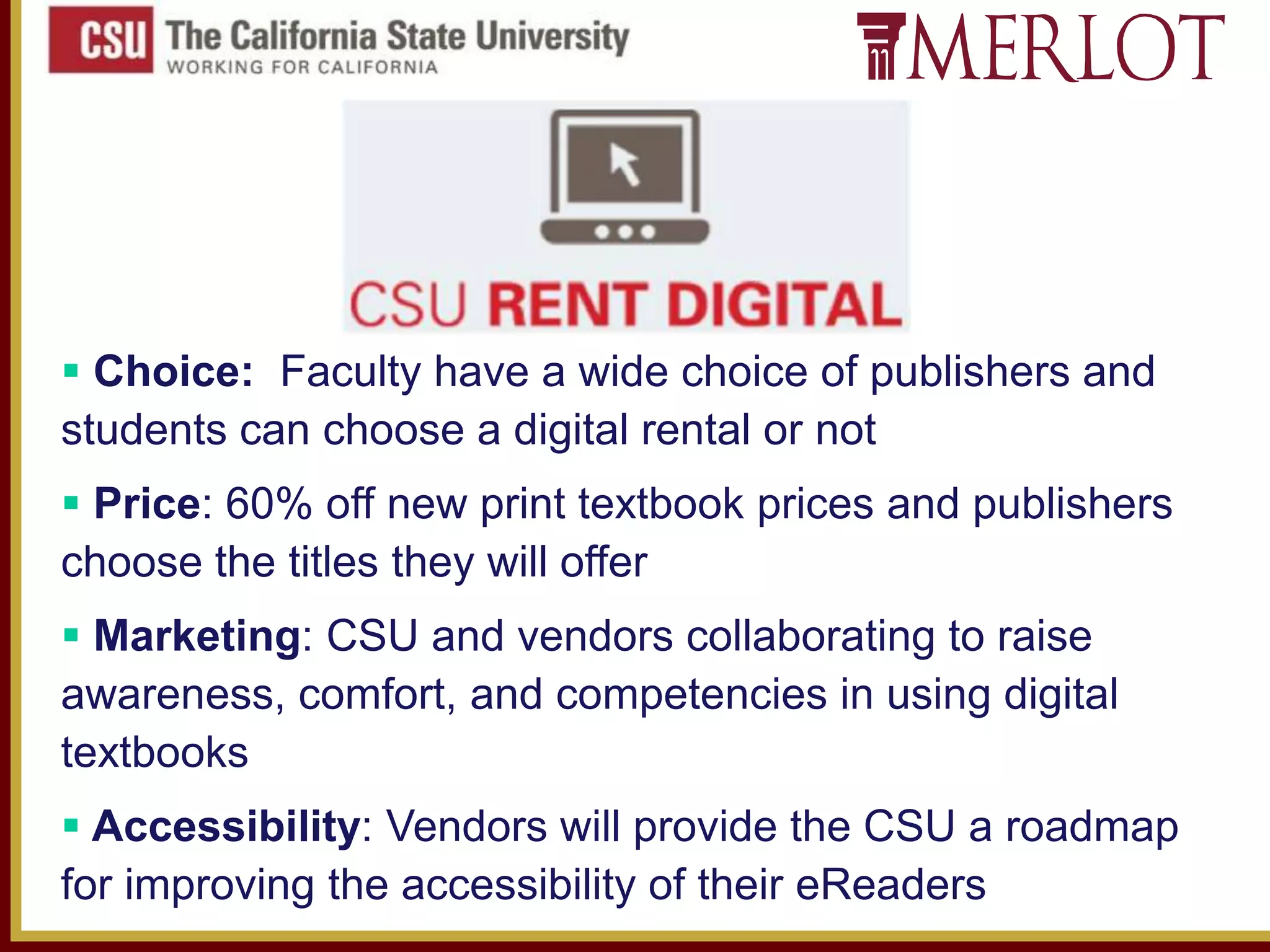  Choice: Faculty have a wide choice of publishers and
students can choose a digital rental or not
 Price: 60% off new print textbook prices and publishers
choose the titles they will offer

 Marketing: CSU and vendors collaborating to raise
awareness, comfort, and competencies in using digital
textbooks
 Accessibility: Vendors will provide the CSU a roadmap
for improving the accessibility of their eReaders

 