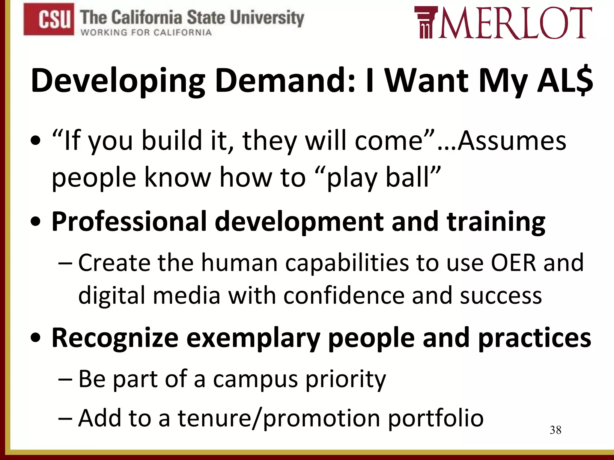 Developing Demand: I Want My AL$
• “If you build it, they will come”…Assumes
people know how to “play ball”
• Professional development and training
– Create the human capabilities to use OER and
digital media with confidence and success

• Recognize exemplary people and practices
– Be part of a campus priority
– Add to a tenure/promotion portfolio

38

 