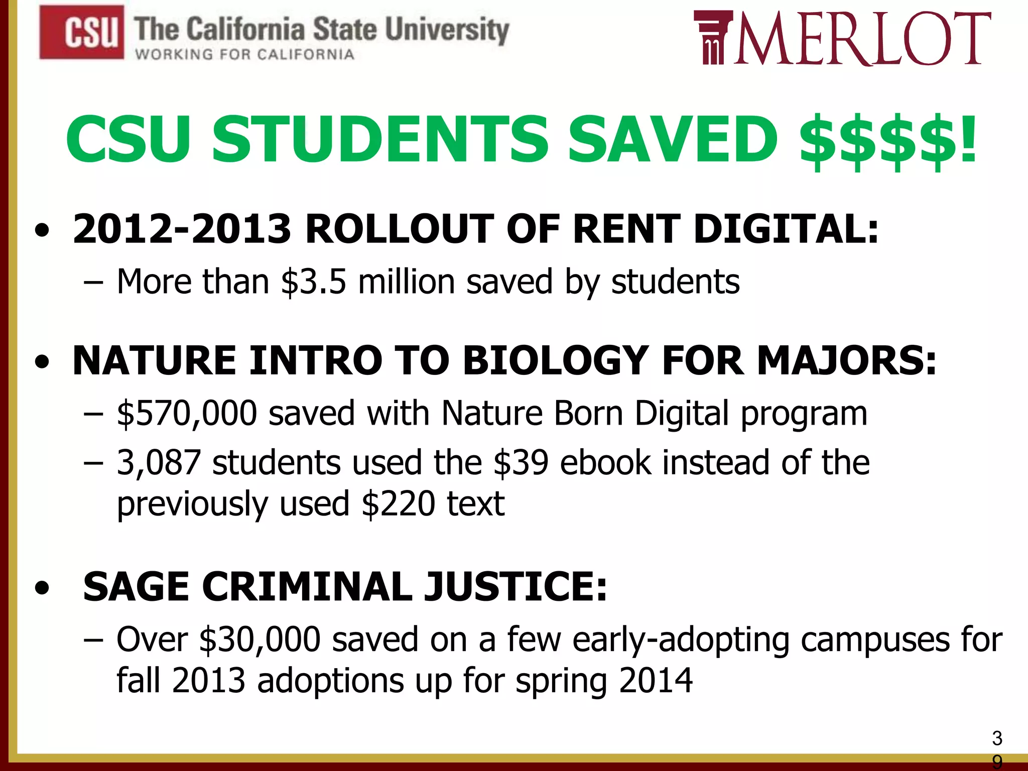 CSU STUDENTS SAVED $$$$!
• 2012-2013 ROLLOUT OF RENT DIGITAL:
– More than $3.5 million saved by students

• NATURE INTRO TO BIOLOGY FOR MAJORS:
– $570,000 saved with Nature Born Digital program
– 3,087 students used the $39 ebook instead of the
previously used $220 text

• SAGE CRIMINAL JUSTICE:
– Over $30,000 saved on a few early-adopting campuses for
fall 2013 adoptions up for spring 2014
3
9

 