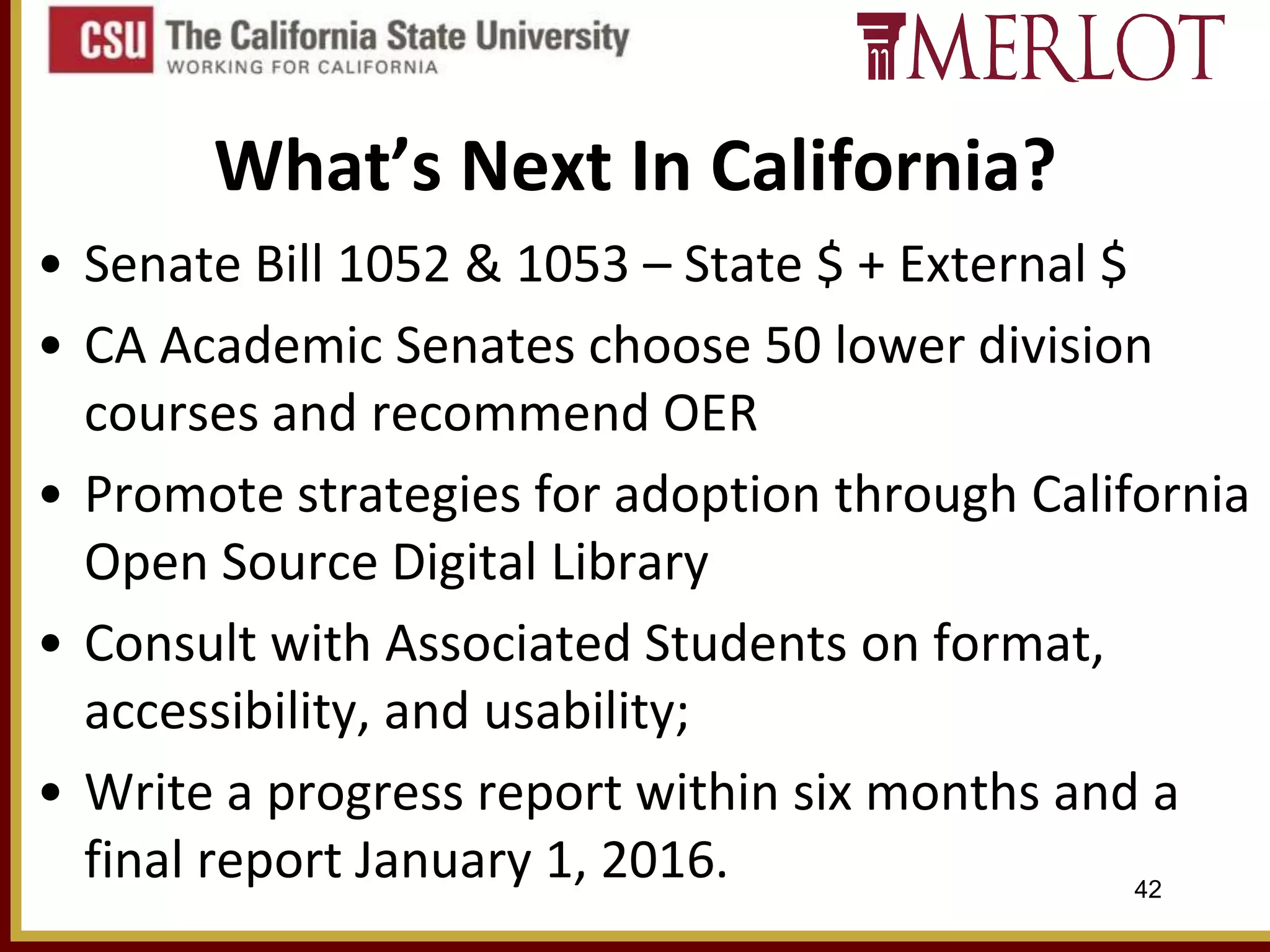 What’s Next In California?
• Senate Bill 1052 & 1053 – State $ + External $
• CA Academic Senates choose 50 lower division
courses and recommend OER
• Promote strategies for adoption through California
Open Source Digital Library
• Consult with Associated Students on format,
accessibility, and usability;
• Write a progress report within six months and a
final report January 1, 2016.
42

 