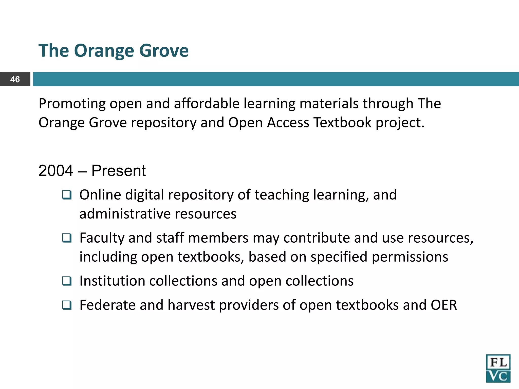 The Orange Grove
46

Promoting open and affordable learning materials through The
Orange Grove repository and Open Access Textbook project.
2004 – Present
 Online digital repository of teaching learning, and
administrative resources


Faculty and staff members may contribute and use resources,
including open textbooks, based on specified permissions



Institution collections and open collections



Federate and harvest providers of open textbooks and OER

 