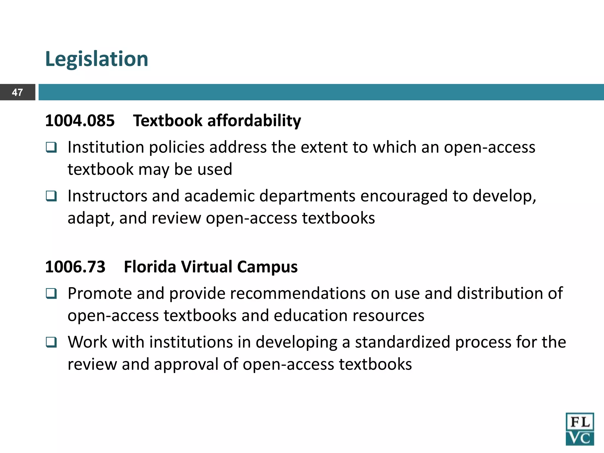 Legislation
47

1004.085 Textbook affordability
 Institution policies address the extent to which an open-access
textbook may be used
 Instructors and academic departments encouraged to develop,
adapt, and review open-access textbooks

1006.73 Florida Virtual Campus
 Promote and provide recommendations on use and distribution of
open-access textbooks and education resources
 Work with institutions in developing a standardized process for the
review and approval of open-access textbooks

 