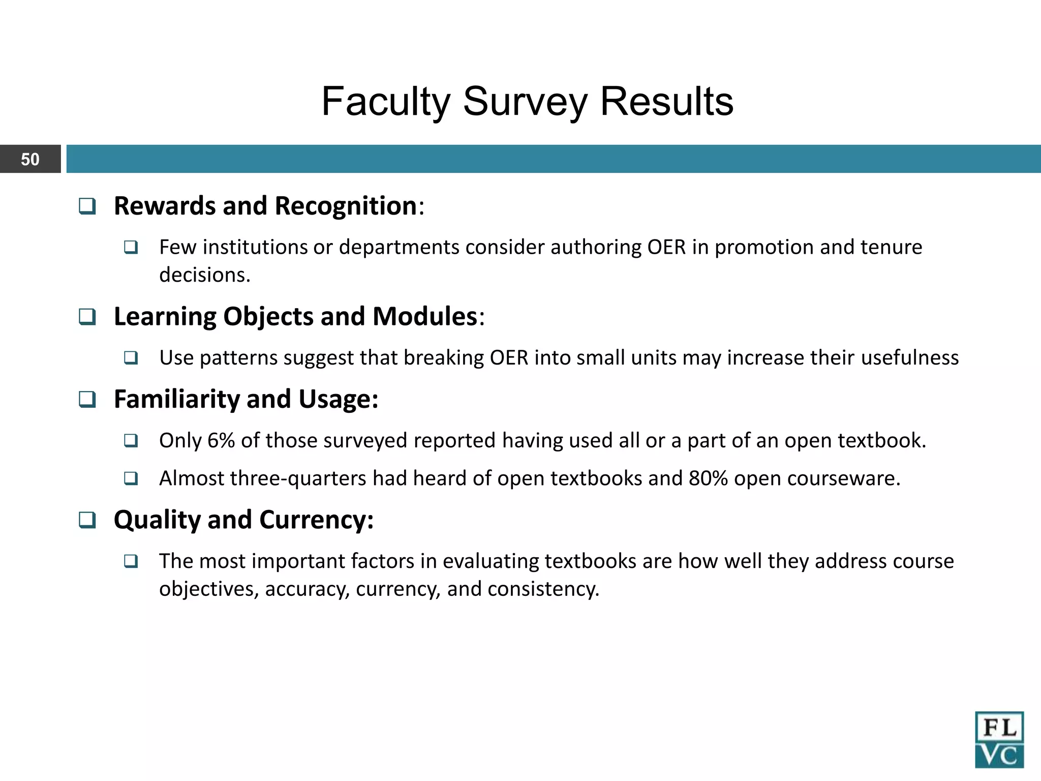 Faculty Survey Results
50



Rewards and Recognition:




Learning Objects and Modules:




Few institutions or departments consider authoring OER in promotion and tenure
decisions.

Use patterns suggest that breaking OER into small units may increase their usefulness

Familiarity and Usage:





Only 6% of those surveyed reported having used all or a part of an open textbook.
Almost three-quarters had heard of open textbooks and 80% open courseware.

Quality and Currency:


The most important factors in evaluating textbooks are how well they address course
objectives, accuracy, currency, and consistency.

 