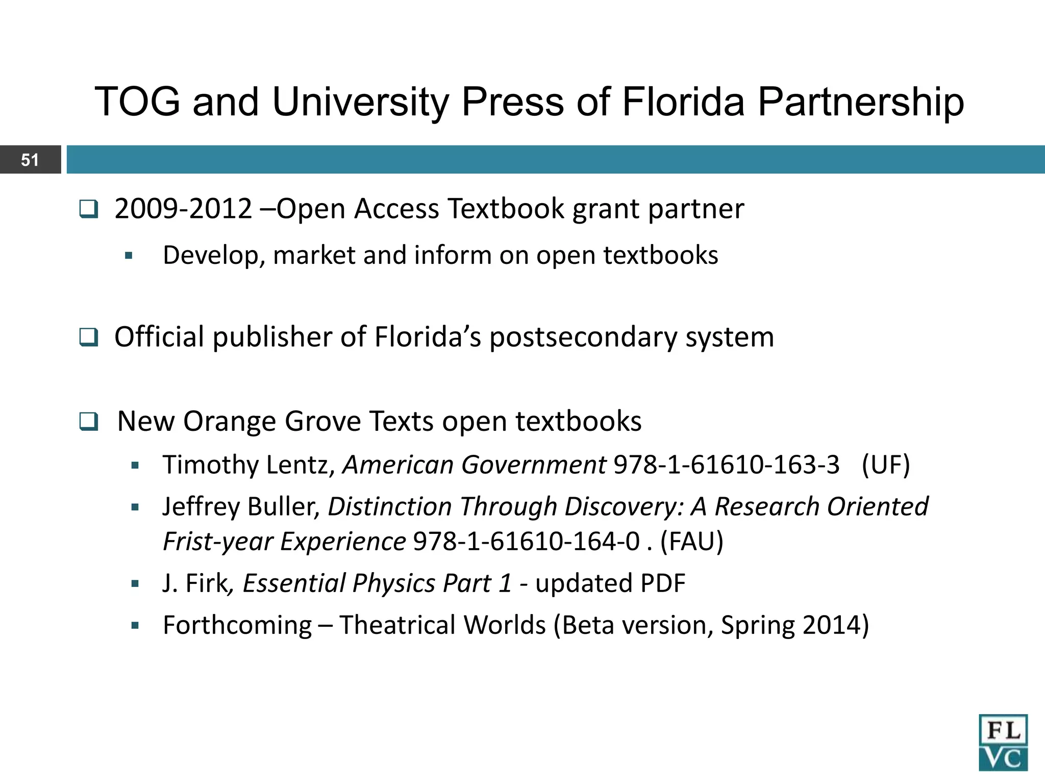 TOG and University Press of Florida Partnership
51



2009-2012 –Open Access Textbook grant partner


Develop, market and inform on open textbooks



Official publisher of Florida’s postsecondary system



New Orange Grove Texts open textbooks






Timothy Lentz, American Government 978-1-61610-163-3 (UF)
Jeffrey Buller, Distinction Through Discovery: A Research Oriented
Frist-year Experience 978-1-61610-164-0 . (FAU)
J. Firk, Essential Physics Part 1 - updated PDF
Forthcoming – Theatrical Worlds (Beta version, Spring 2014)

 