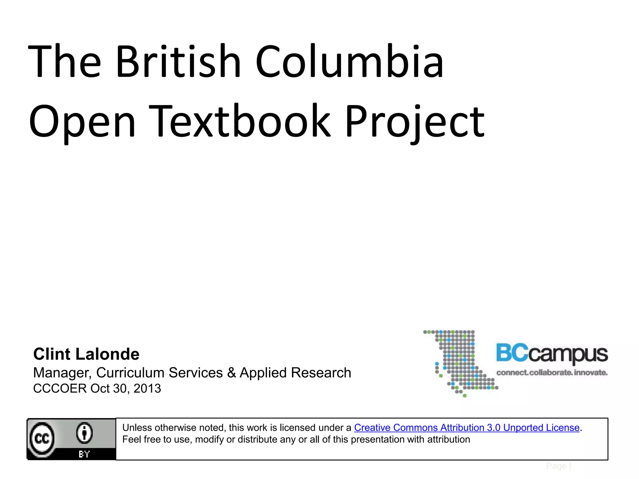 The British Columbia
Open Textbook Project

Clint Lalonde
Manager, Curriculum Services & Applied Research
CCCOER Oct 30, 2013
Unless otherwise noted, this work is licensed under a Creative Commons Attribution 3.0 Unported License.
Feel free to use, modify or distribute any or all of this presentation with attribution
Page |

 