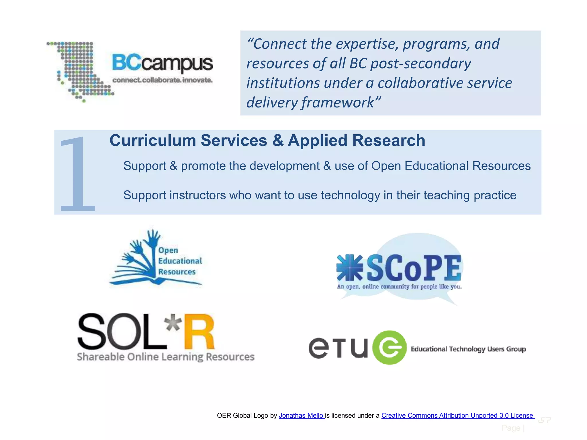 “Connect the expertise, programs, and
resources of all BC post-secondary
institutions under a collaborative service
delivery framework”

1

Curriculum Services & Applied Research
Support & promote the development & use of Open Educational Resources
Support instructors who want to use technology in their teaching practice

OER Global Logo by Jonathas Mello is licensed under a Creative Commons Attribution Unported 3.0 License

Page |

57

 