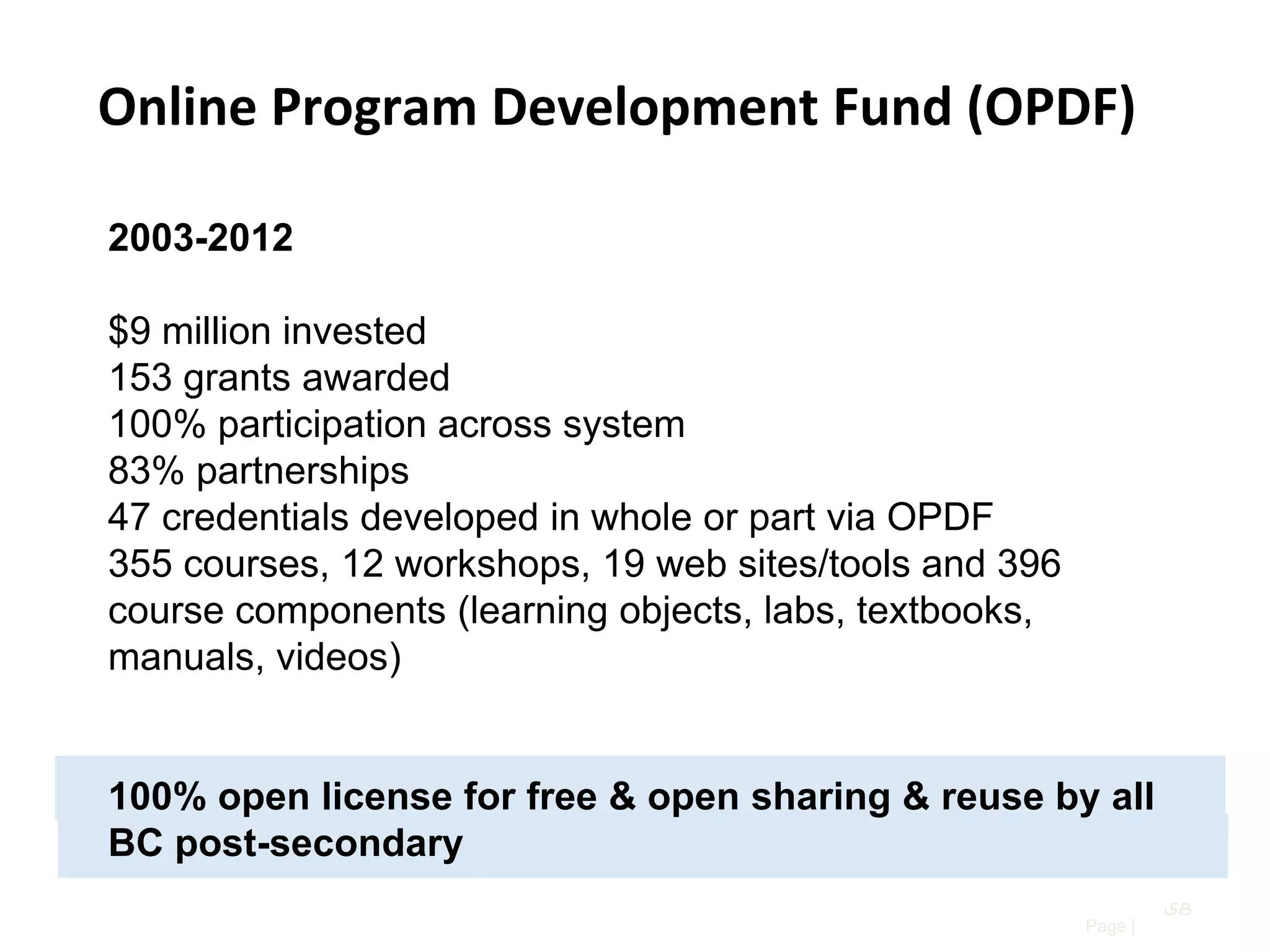 Online Program Development Fund (OPDF)
2003-2012

$9 million invested
153 grants awarded
100% participation across system
83% partnerships
47 credentials developed in whole or part via OPDF
355 courses, 12 workshops, 19 web sites/tools and 396
course components (learning objects, labs, textbooks,
manuals, videos)

100% open license for free & open sharing & reuse by all
BC post-secondary
58
Page |

 