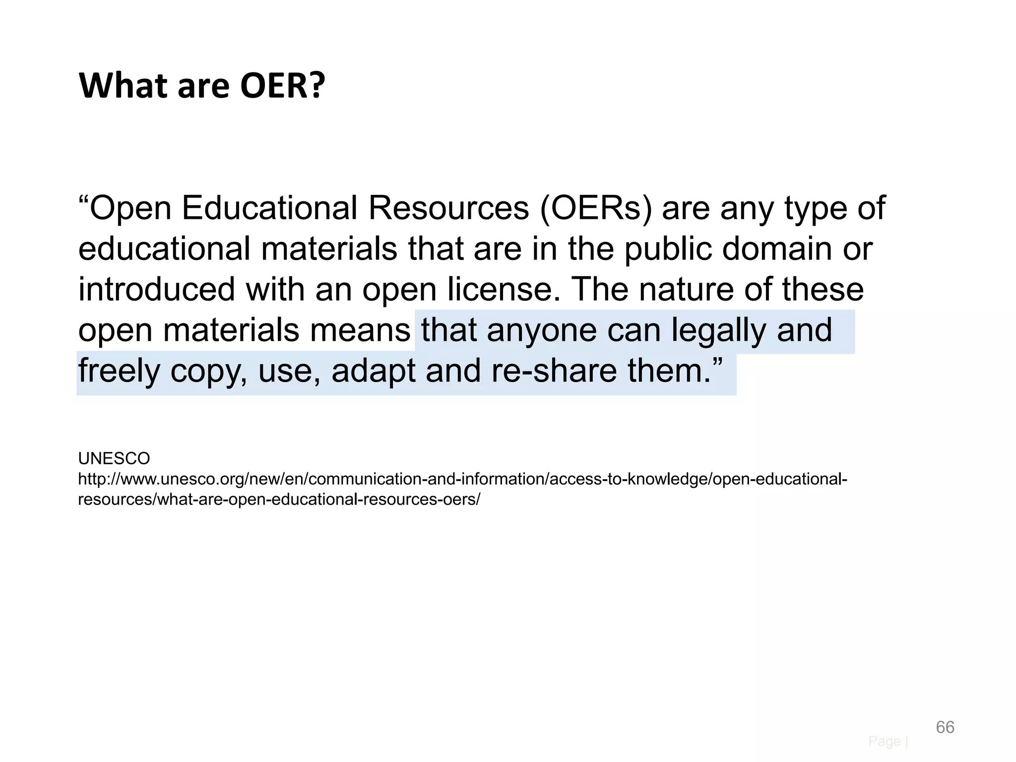 What are OER?
“Open Educational Resources (OERs) are any type of
educational materials that are in the public domain or
introduced with an open license. The nature of these
open materials means that anyone can legally and
freely copy, use, adapt and re-share them.”
UNESCO
http://www.unesco.org/new/en/communication-and-information/access-to-knowledge/open-educationalresources/what-are-open-educational-resources-oers/

Page |

66

 