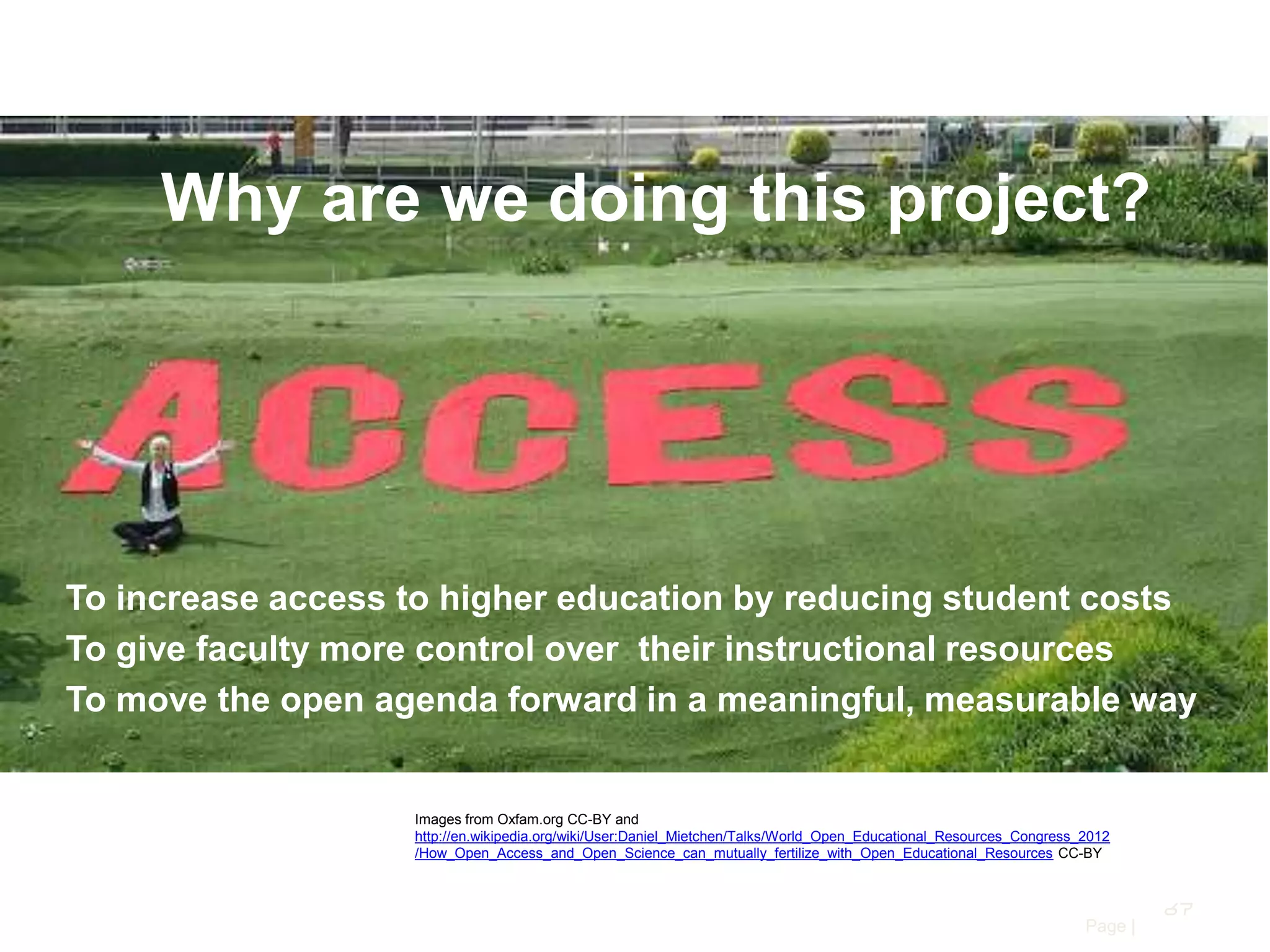 Why are we doing this project?

To increase access to higher education by reducing student costs
To give faculty more control over their instructional resources
To move the open agenda forward in a meaningful, measurable way

Images from Oxfam.org CC-BY and
http://en.wikipedia.org/wiki/User:Daniel_Mietchen/Talks/World_Open_Educational_Resources_Congress_2012
/How_Open_Access_and_Open_Science_can_mutually_fertilize_with_Open_Educational_Resources CC-BY

67
Page |

 