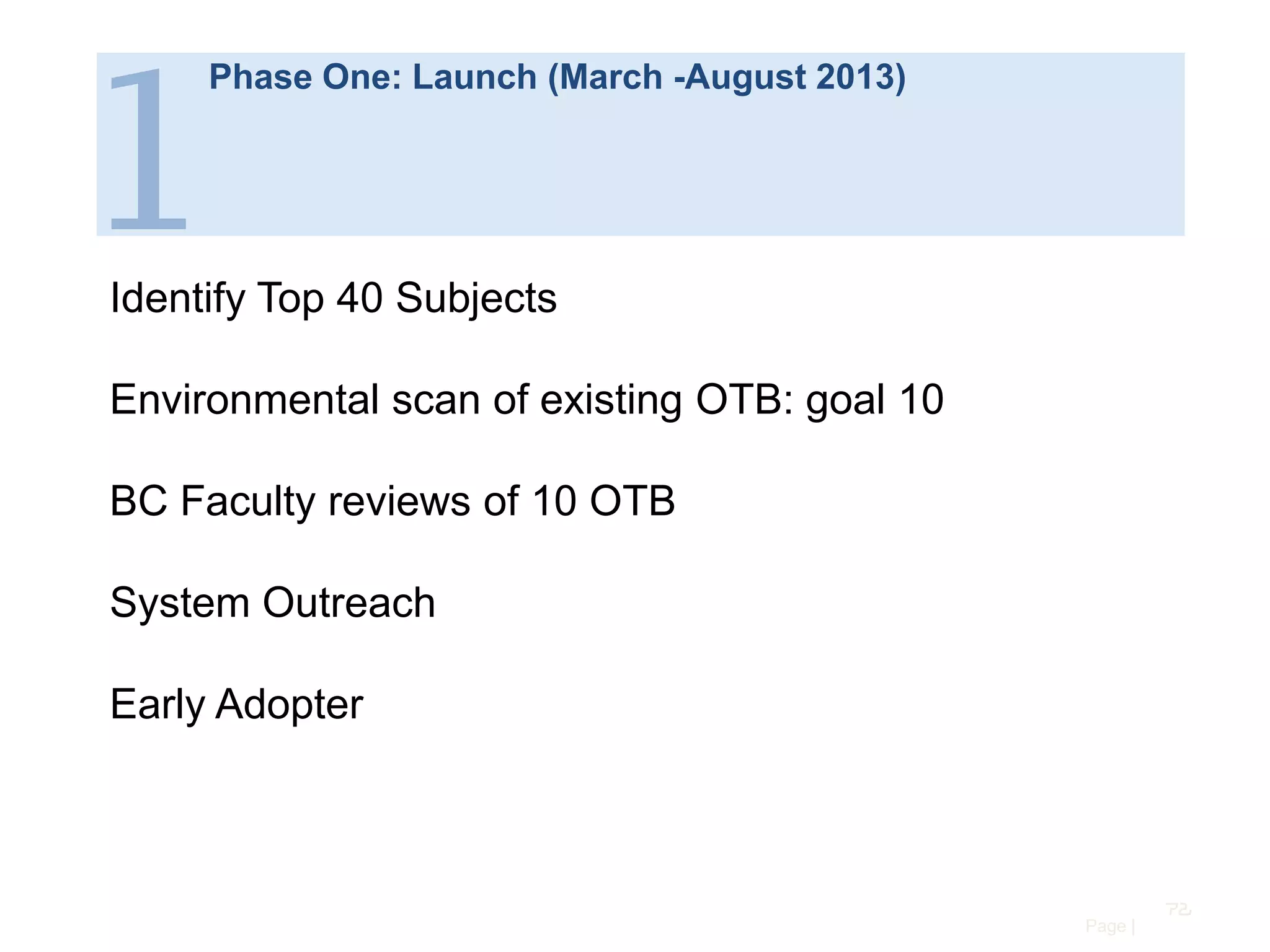 1

Phase One: Launch (March -August 2013)

Identify Top 40 Subjects
Environmental scan of existing OTB: goal 10
BC Faculty reviews of 10 OTB
System Outreach
Early Adopter

72
Page |

 
