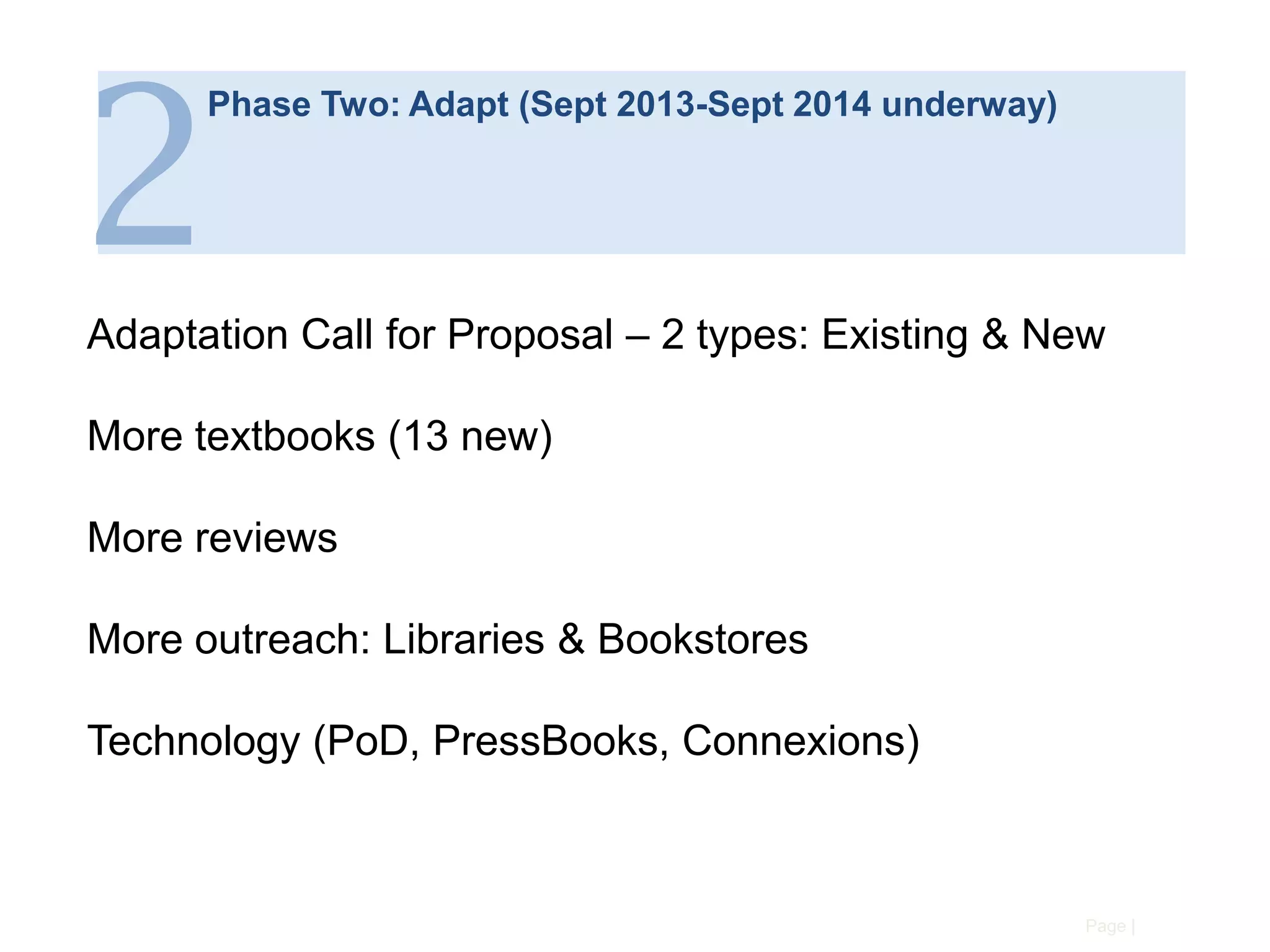 2

Phase Two: Adapt (Sept 2013-Sept 2014 underway)

Adaptation Call for Proposal – 2 types: Existing & New
More textbooks (13 new)

More reviews
More outreach: Libraries & Bookstores
Technology (PoD, PressBooks, Connexions)

Page |

 