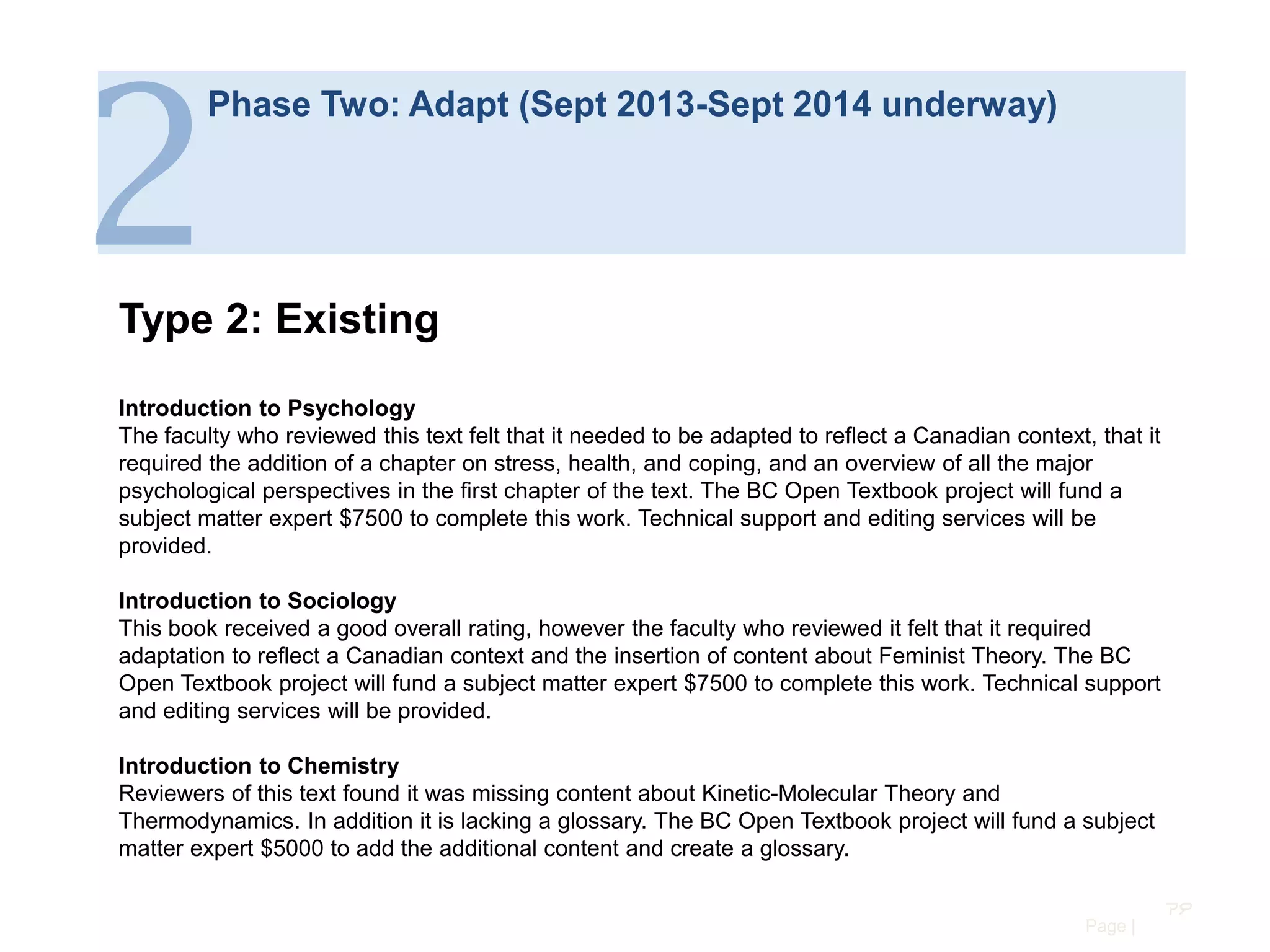 2

Phase Two: Adapt (Sept 2013-Sept 2014 underway)

Type 2: Existing
Introduction to Psychology
The faculty who reviewed this text felt that it needed to be adapted to reflect a Canadian context, that it
required the addition of a chapter on stress, health, and coping, and an overview of all the major
psychological perspectives in the first chapter of the text. The BC Open Textbook project will fund a
subject matter expert $7500 to complete this work. Technical support and editing services will be
provided.
Introduction to Sociology
This book received a good overall rating, however the faculty who reviewed it felt that it required
adaptation to reflect a Canadian context and the insertion of content about Feminist Theory. The BC
Open Textbook project will fund a subject matter expert $7500 to complete this work. Technical support
and editing services will be provided.
Introduction to Chemistry
Reviewers of this text found it was missing content about Kinetic-Molecular Theory and
Thermodynamics. In addition it is lacking a glossary. The BC Open Textbook project will fund a subject
matter expert $5000 to add the additional content and create a glossary.
79
Page |

 