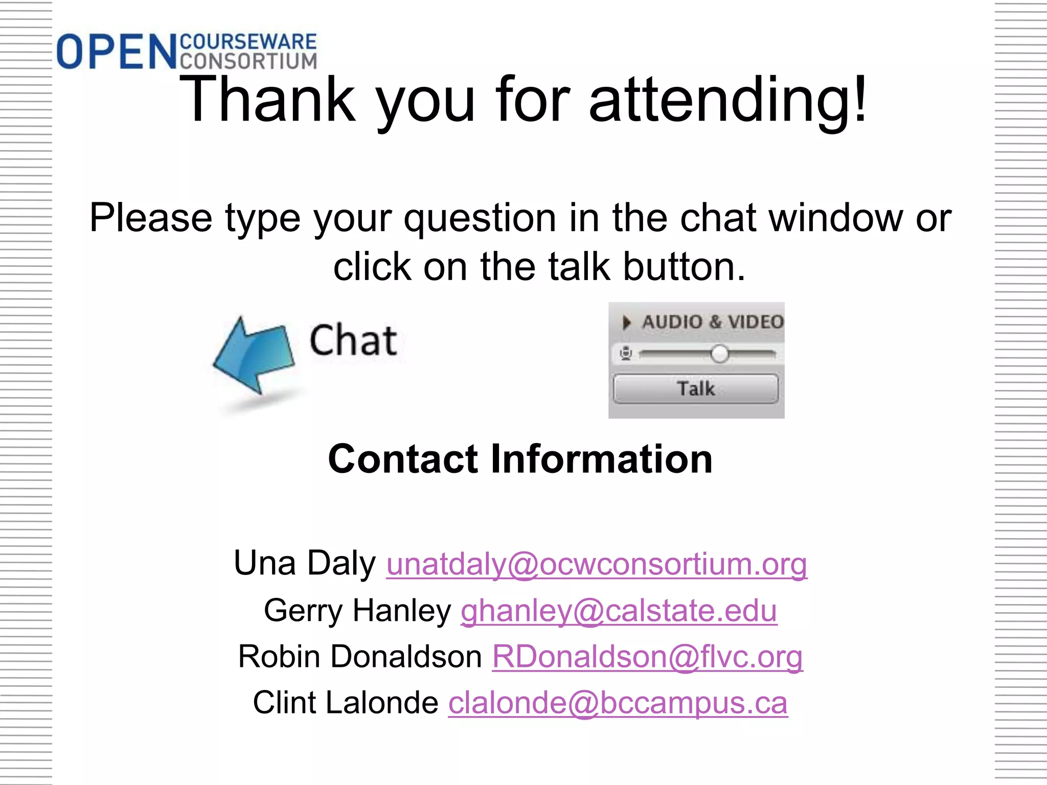 Thank you for attending!
Please type your question in the chat window or
click on the talk button.

Contact Information
Una Daly unatdaly@ocwconsortium.org
Gerry Hanley ghanley@calstate.edu
Robin Donaldson RDonaldson@flvc.org
Clint Lalonde clalonde@bccampus.ca

 