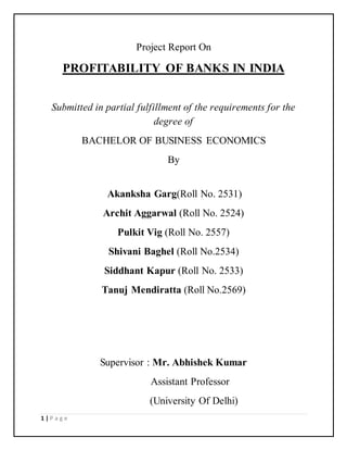 1 | P a g e 
Project Report On 
PROFITABILITY OF BANKS IN INDIA 
Submitted in partial fulfillment of the requirements for the 
degree of 
BACHELOR OF BUSINESS ECONOMICS 
By 
Akanksha Garg(Roll No. 2531) 
Archit Aggarwal (Roll No. 2524) 
Pulkit Vig (Roll No. 2557) 
Shivani Baghel (Roll No.2534) 
Siddhant Kapur (Roll No. 2533) 
Tanuj Mendiratta (Roll No.2569) 
Supervisor : Mr. Abhishek Kumar 
Assistant Professor 
(University Of Delhi) 
 
