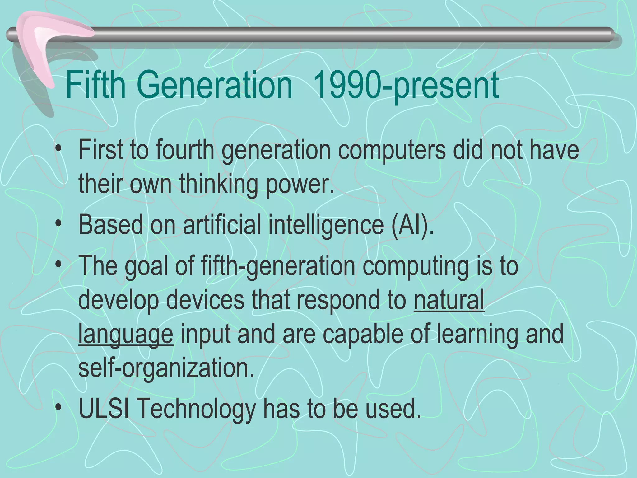 Fifth Generation 1990-present
• First to fourth generation computers did not have
their own thinking power.
• Based on artificial intelligence (AI).
• The goal of fifth-generation computing is to
develop devices that respond to natural
language input and are capable of learning and
self-organization.
• ULSI Technology has to be used.
 
