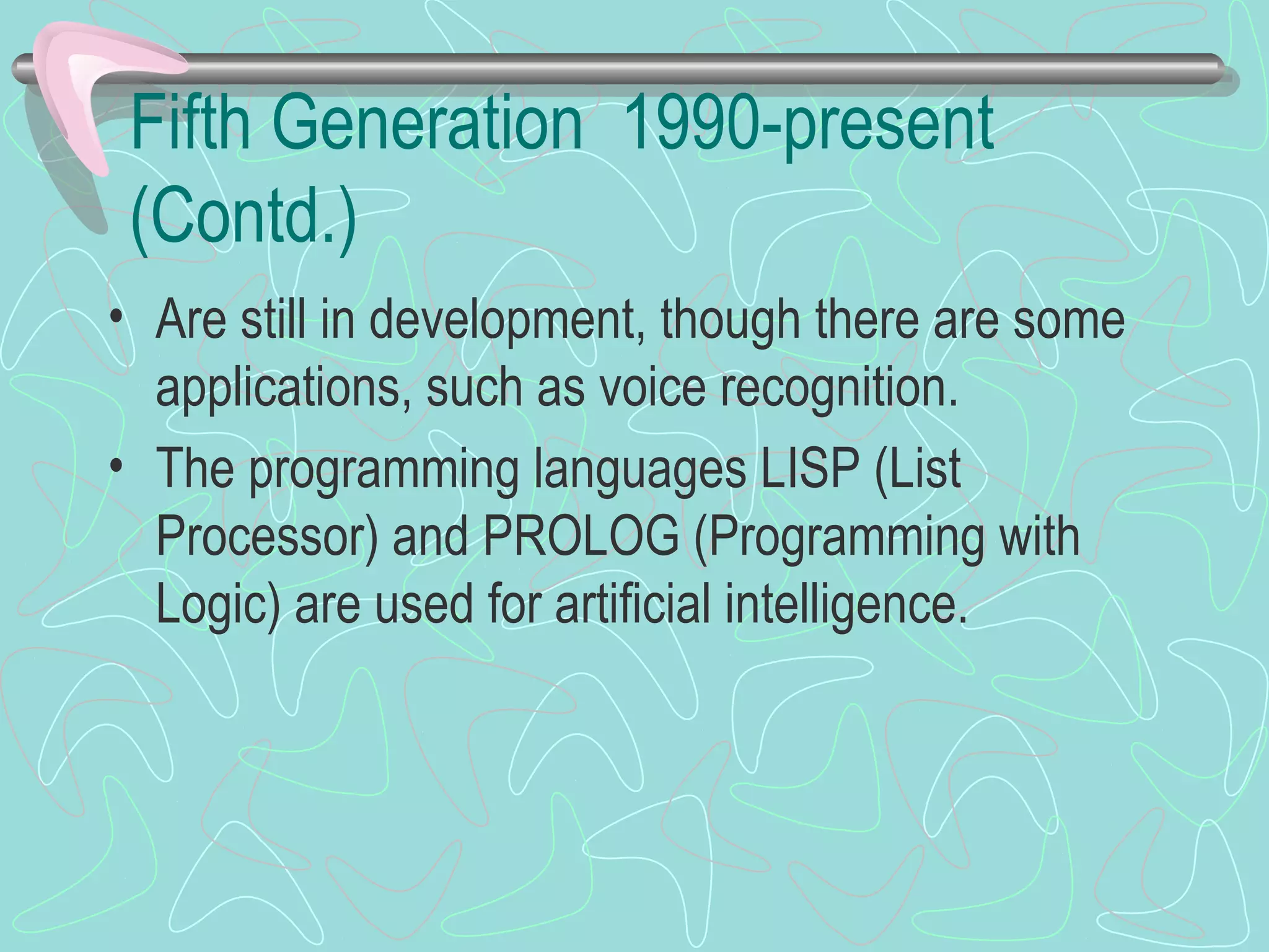 Fifth Generation 1990-present
(Contd.)
• Are still in development, though there are some
applications, such as voice recognition.
• The programming languages LISP (List
Processor) and PROLOG (Programming with
Logic) are used for artificial intelligence.
 