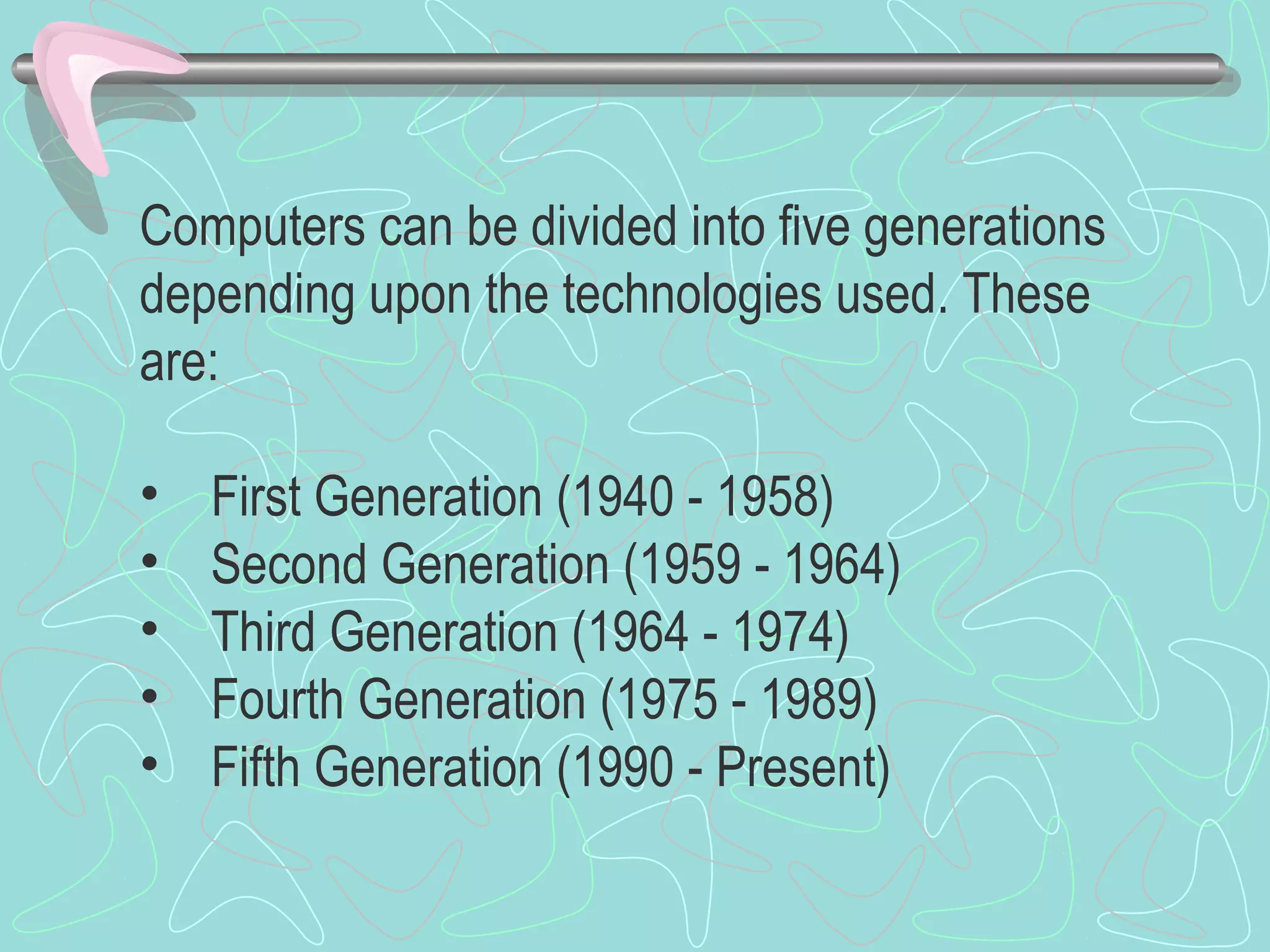 Computers can be divided into five generations
depending upon the technologies used. These
are:
• First Generation (1940 - 1958)
• Second Generation (1959 - 1964)
• Third Generation (1964 - 1974)
• Fourth Generation (1975 - 1989)
• Fifth Generation (1990 - Present)
 