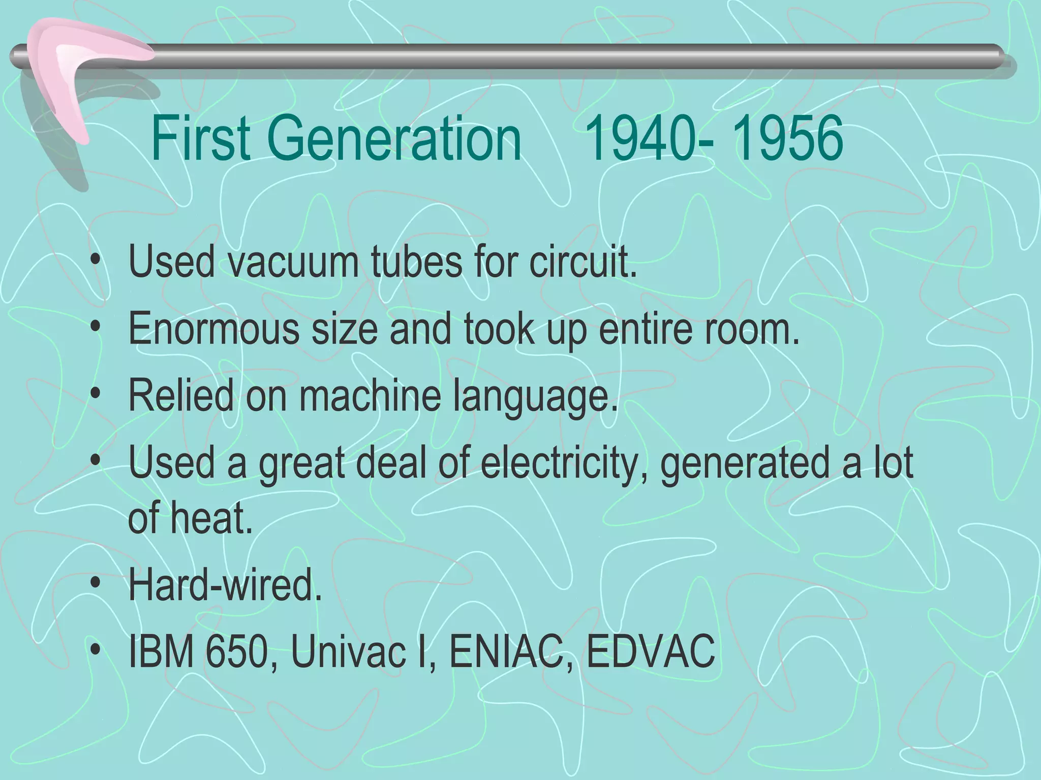 First Generation 1940- 1956
• Used vacuum tubes for circuit.
• Enormous size and took up entire room.
• Relied on machine language.
• Used a great deal of electricity, generated a lot
of heat.
• Hard-wired.
• IBM 650, Univac I, ENIAC, EDVAC
 