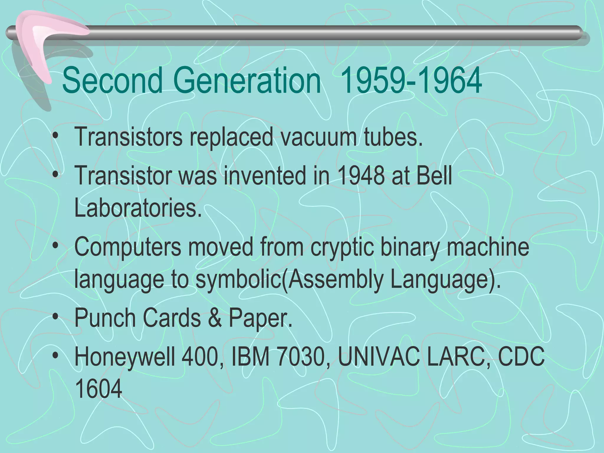 Second Generation 1959-1964
• Transistors replaced vacuum tubes.
• Transistor was invented in 1948 at Bell
Laboratories.
• Computers moved from cryptic binary machine
language to symbolic(Assembly Language).
• Punch Cards & Paper.
• Honeywell 400, IBM 7030, UNIVAC LARC, CDC
1604
 
