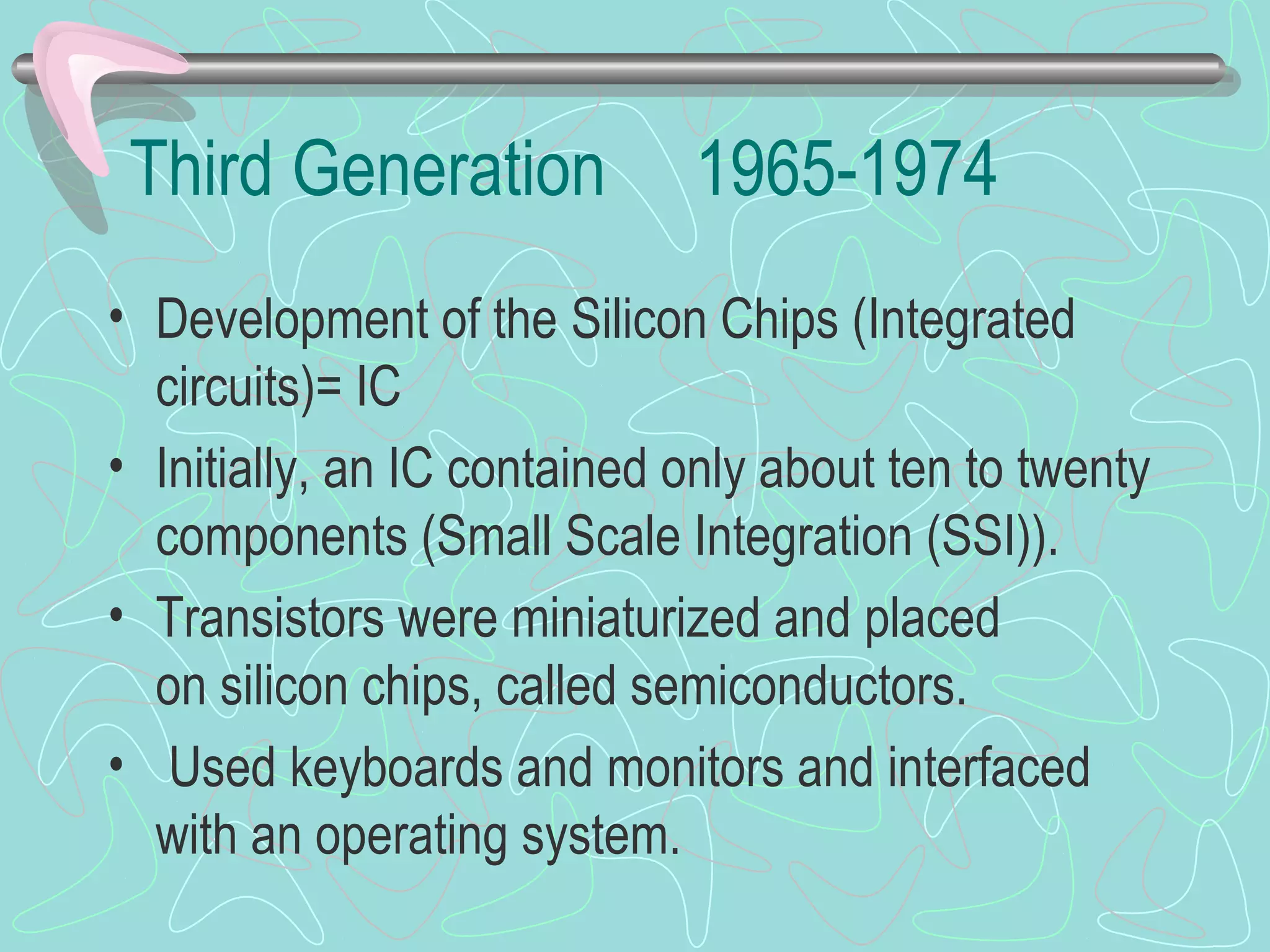Third Generation 1965-1974
• Development of the Silicon Chips (Integrated
circuits)= IC
• Initially, an IC contained only about ten to twenty
components (Small Scale Integration (SSI)).
• Transistors were miniaturized and placed
on silicon chips, called semiconductors.
• Used keyboards and monitors and interfaced
with an operating system.
 