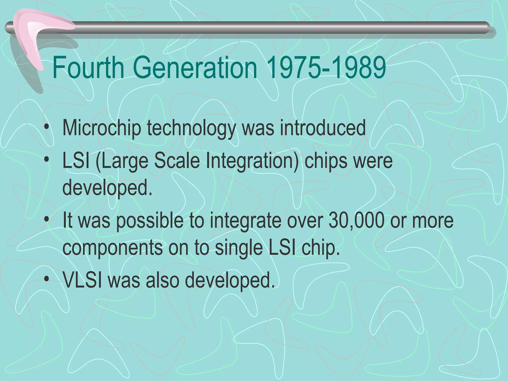 Fourth Generation 1975-1989
• Microchip technology was introduced
• LSI (Large Scale Integration) chips were
developed.
• It was possible to integrate over 30,000 or more
components on to single LSI chip.
• VLSI was also developed.
 