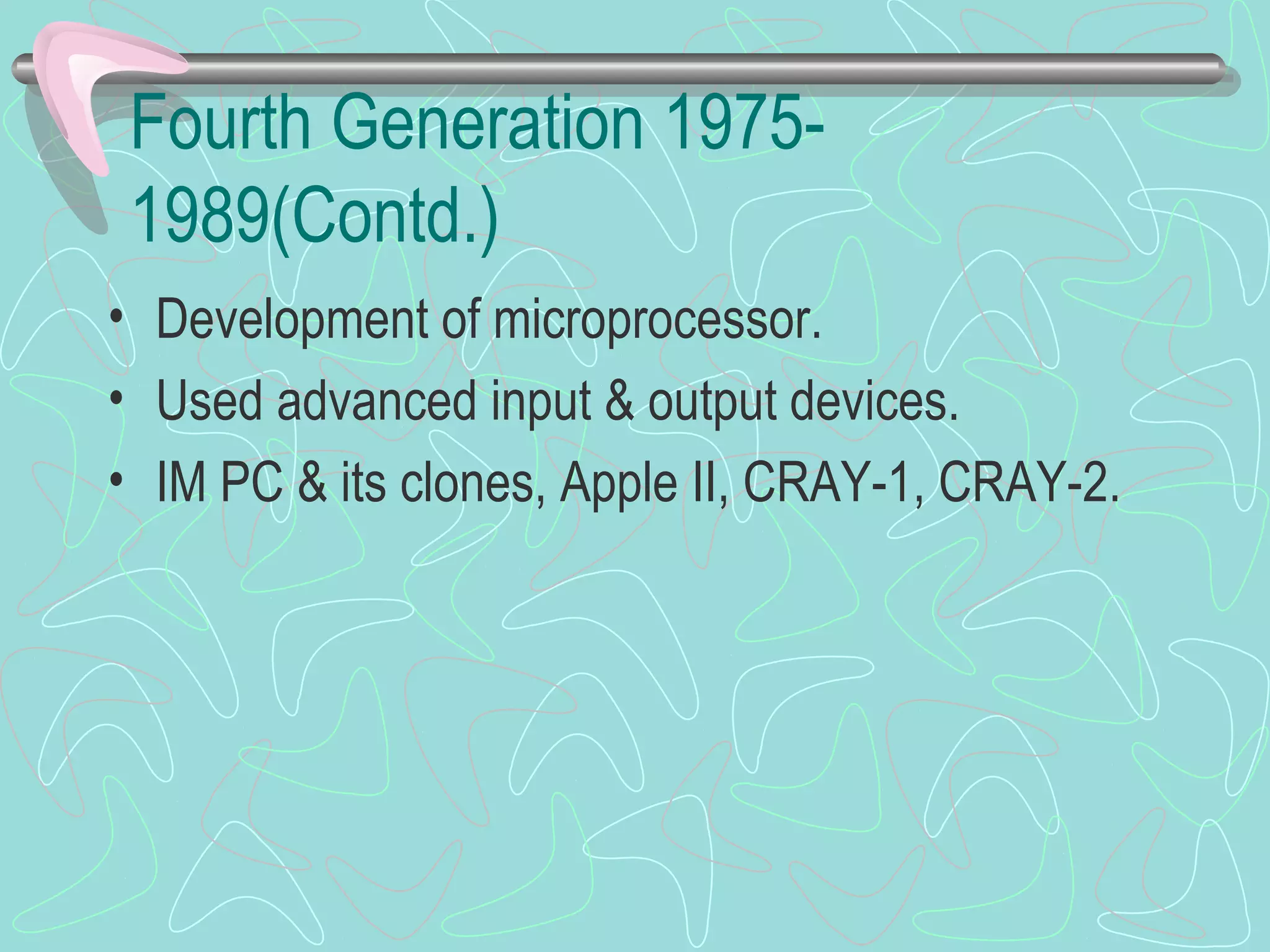 Fourth Generation 1975-
1989(Contd.)
• Development of microprocessor.
• Used advanced input & output devices.
• IM PC & its clones, Apple II, CRAY-1, CRAY-2.
 