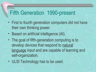 Fifth Generation 1990-present
• First to fourth generation computers did not have
their own thinking power.
• Based on artificial intelligence (AI).
• The goal of fifth-generation computing is to
develop devices that respond to natural
language input and are capable of learning and
self-organization.
• ULSI Technology has to be used.
 