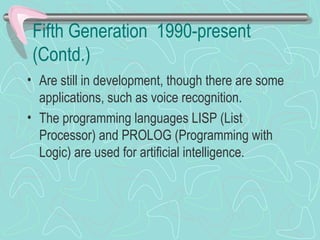 Fifth Generation 1990-present
(Contd.)
• Are still in development, though there are some
applications, such as voice recognition.
• The programming languages LISP (List
Processor) and PROLOG (Programming with
Logic) are used for artificial intelligence.
 