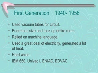 First Generation 1940- 1956
• Used vacuum tubes for circuit.
• Enormous size and took up entire room.
• Relied on machine language.
• Used a great deal of electricity, generated a lot
of heat.
• Hard-wired.
• IBM 650, Univac I, ENIAC, EDVAC
 