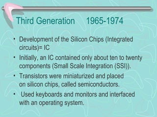Third Generation 1965-1974
• Development of the Silicon Chips (Integrated
circuits)= IC
• Initially, an IC contained only about ten to twenty
components (Small Scale Integration (SSI)).
• Transistors were miniaturized and placed
on silicon chips, called semiconductors.
• Used keyboards and monitors and interfaced
with an operating system.
 
