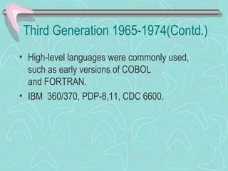 Third Generation 1965-1974(Contd.)
• High-level languages were commonly used,
such as early versions of COBOL
and FORTRAN.
• IBM 360/370, PDP-8,11, CDC 6600.
 