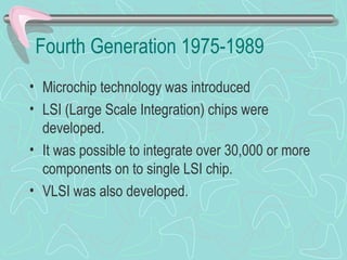 Fourth Generation 1975-1989
• Microchip technology was introduced
• LSI (Large Scale Integration) chips were
developed.
• It was possible to integrate over 30,000 or more
components on to single LSI chip.
• VLSI was also developed.
 