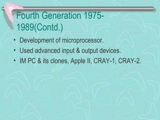 Fourth Generation 1975-
1989(Contd.)
• Development of microprocessor.
• Used advanced input & output devices.
• IM PC & its clones, Apple II, CRAY-1, CRAY-2.
 