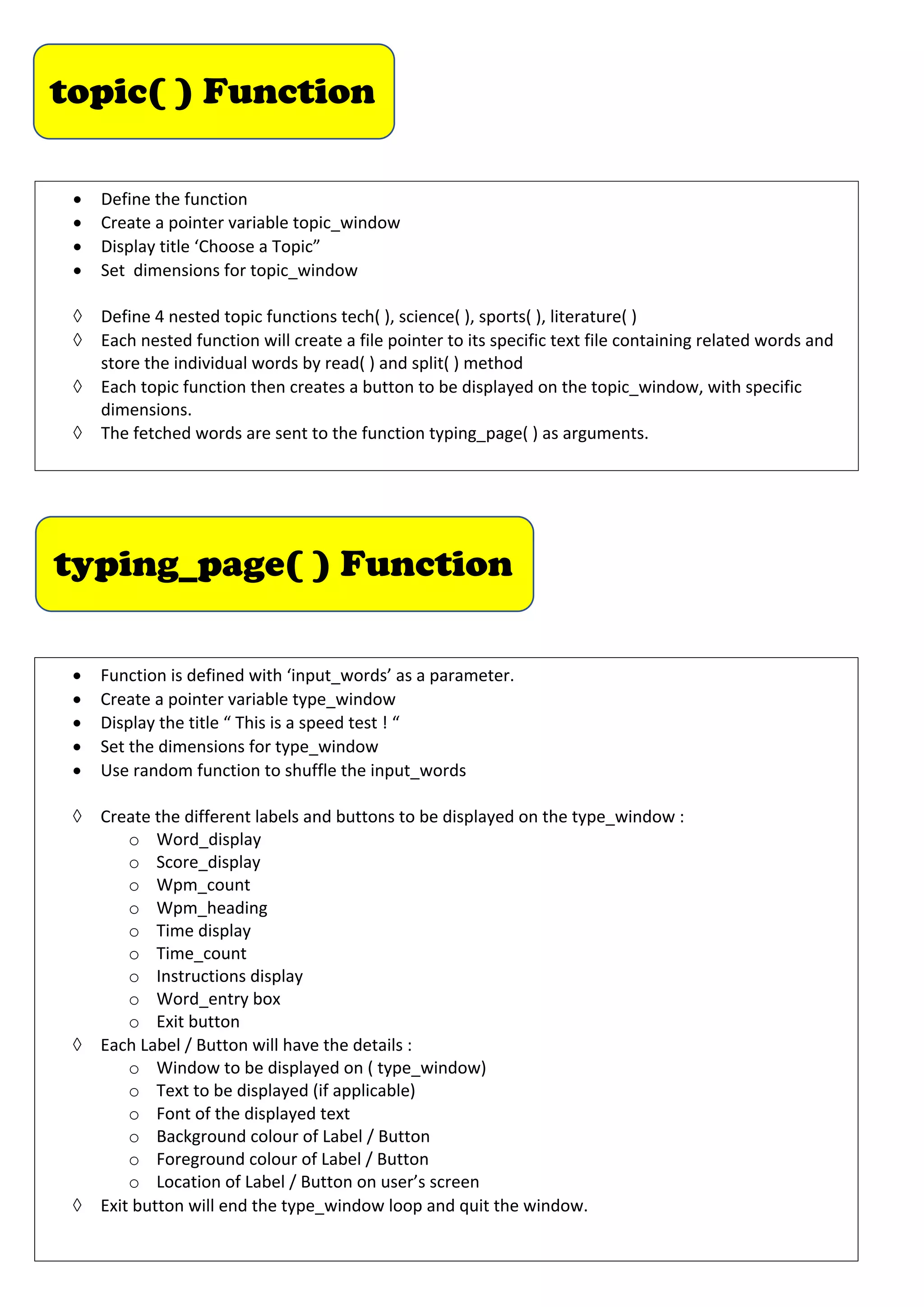topic( ) Function
• Define the function
• Create a pointer variable topic_window
• Display title ‘Choose a Topic”
• Set dimensions for topic_window
à Define 4 nested topic functions tech( ), science( ), sports( ), literature( )
à Each nested function will create a file pointer to its specific text file containing related words and
store the individual words by read( ) and split( ) method
à Each topic function then creates a button to be displayed on the topic_window, with specific
dimensions.
à The fetched words are sent to the function typing_page( ) as arguments.
typing_page( ) Function
• Function is defined with ‘input_words’ as a parameter.
• Create a pointer variable type_window
• Display the title “ This is a speed test ! “
• Set the dimensions for type_window
• Use random function to shuffle the input_words
à Create the different labels and buttons to be displayed on the type_window :
o Word_display
o Score_display
o Wpm_count
o Wpm_heading
o Time display
o Time_count
o Instructions display
o Word_entry box
o Exit button
à Each Label / Button will have the details :
o Window to be displayed on ( type_window)
o Text to be displayed (if applicable)
o Font of the displayed text
o Background colour of Label / Button
o Foreground colour of Label / Button
o Location of Label / Button on user’s screen
à Exit button will end the type_window loop and quit the window.
 