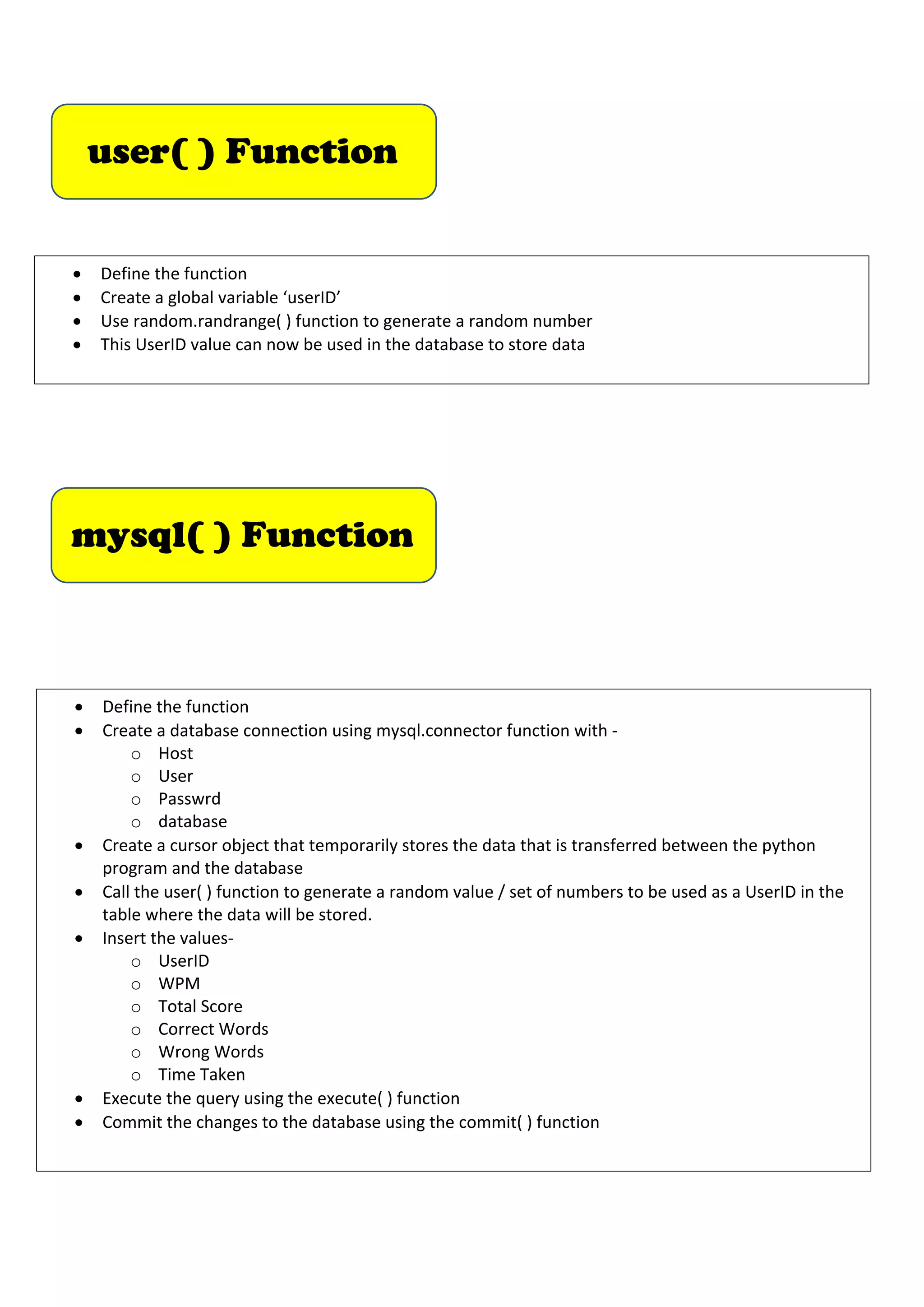 mysql( ) Function
• Define the function
• Create a database connection using mysql.connector function with -
o Host
o User
o Passwrd
o database
• Create a cursor object that temporarily stores the data that is transferred between the python
program and the database
• Call the user( ) function to generate a random value / set of numbers to be used as a UserID in the
table where the data will be stored.
• Insert the values-
o UserID
o WPM
o Total Score
o Correct Words
o Wrong Words
o Time Taken
• Execute the query using the execute( ) function
• Commit the changes to the database using the commit( ) function
user( ) Function
• Define the function
• Create a global variable ‘userID’
• Use random.randrange( ) function to generate a random number
• This UserID value can now be used in the database to store data
 