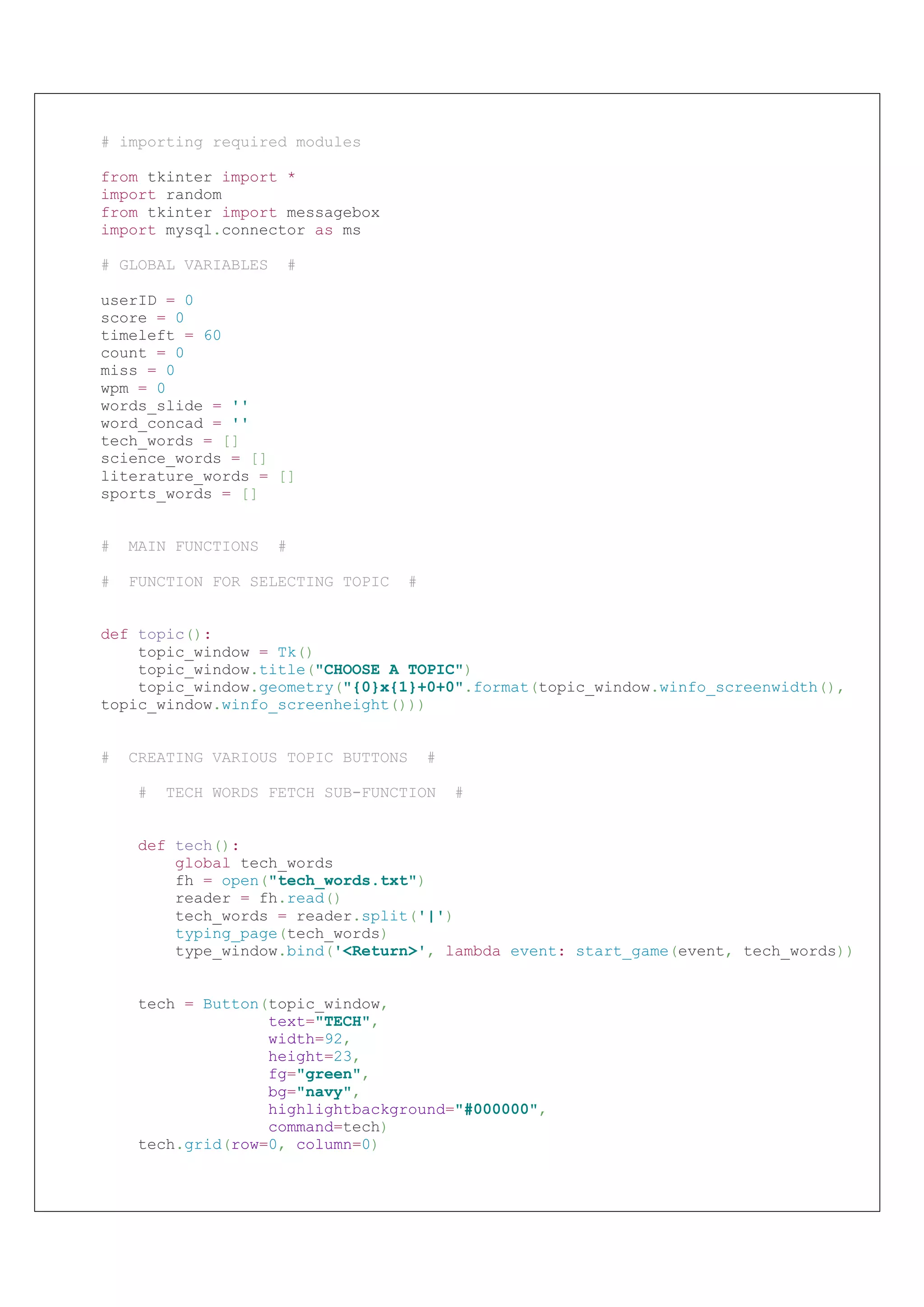 # importing required modules
from tkinter import *
import random
from tkinter import messagebox
import mysql.connector as ms
# GLOBAL VARIABLES #
userID = 0
score = 0
timeleft = 60
count = 0
miss = 0
wpm = 0
words_slide = ''
word_concad = ''
tech_words = []
science_words = []
literature_words = []
sports_words = []
# MAIN FUNCTIONS #
# FUNCTION FOR SELECTING TOPIC #
def topic():
topic_window = Tk()
topic_window.title("CHOOSE A TOPIC")
topic_window.geometry("{0}x{1}+0+0".format(topic_window.winfo_screenwidth(),
topic_window.winfo_screenheight()))
# CREATING VARIOUS TOPIC BUTTONS #
# TECH WORDS FETCH SUB-FUNCTION #
def tech():
global tech_words
fh = open("tech_words.txt")
reader = fh.read()
tech_words = reader.split('|')
typing_page(tech_words)
type_window.bind('<Return>', lambda event: start_game(event, tech_words))
tech = Button(topic_window,
text="TECH",
width=92,
height=23,
fg="green",
bg="navy",
highlightbackground="#000000",
command=tech)
tech.grid(row=0, column=0)
# importing required modules
from tkinter import *
import random
from tkinter import messagebox
import mysql.connector as ms
# GLOBAL VARIABLES #
userID = 0
score = 0
timeleft = 60
count = 0
miss = 0
wpm = 0
words_slide = ''
word_concad = ''
tech_words = []
science_words = []
literature_words = []
sports_words = []
# MAIN FUNCTIONS #
# FUNCTION FOR SELECTING TOPIC #
def topic():
topic_window = Tk()
topic_window.title("CHOOSE A TOPIC")
topic_window.geometry("{0}x{1}+0+0".format(topic_window.winfo_screenwidth(),
topic_window.winfo_screenheight()))
# CREATING VARIOUS TOPIC BUTTONS #
# TECH WORDS FETCH SUB-FUNCTION #
def tech():
global tech_words
fh = open("tech_words.txt")
reader = fh.read()
tech_words = reader.split('|')
typing_page(tech_words)
type_window.bind('<Return>', lambda event: start_game(event, tech_words))
tech = Button(topic_window,
text="TECH",
width=92,
height=23,
fg="green",
bg="navy",
highlightbackground="#000000",
command=tech)
tech.grid(row=0, column=0)
 