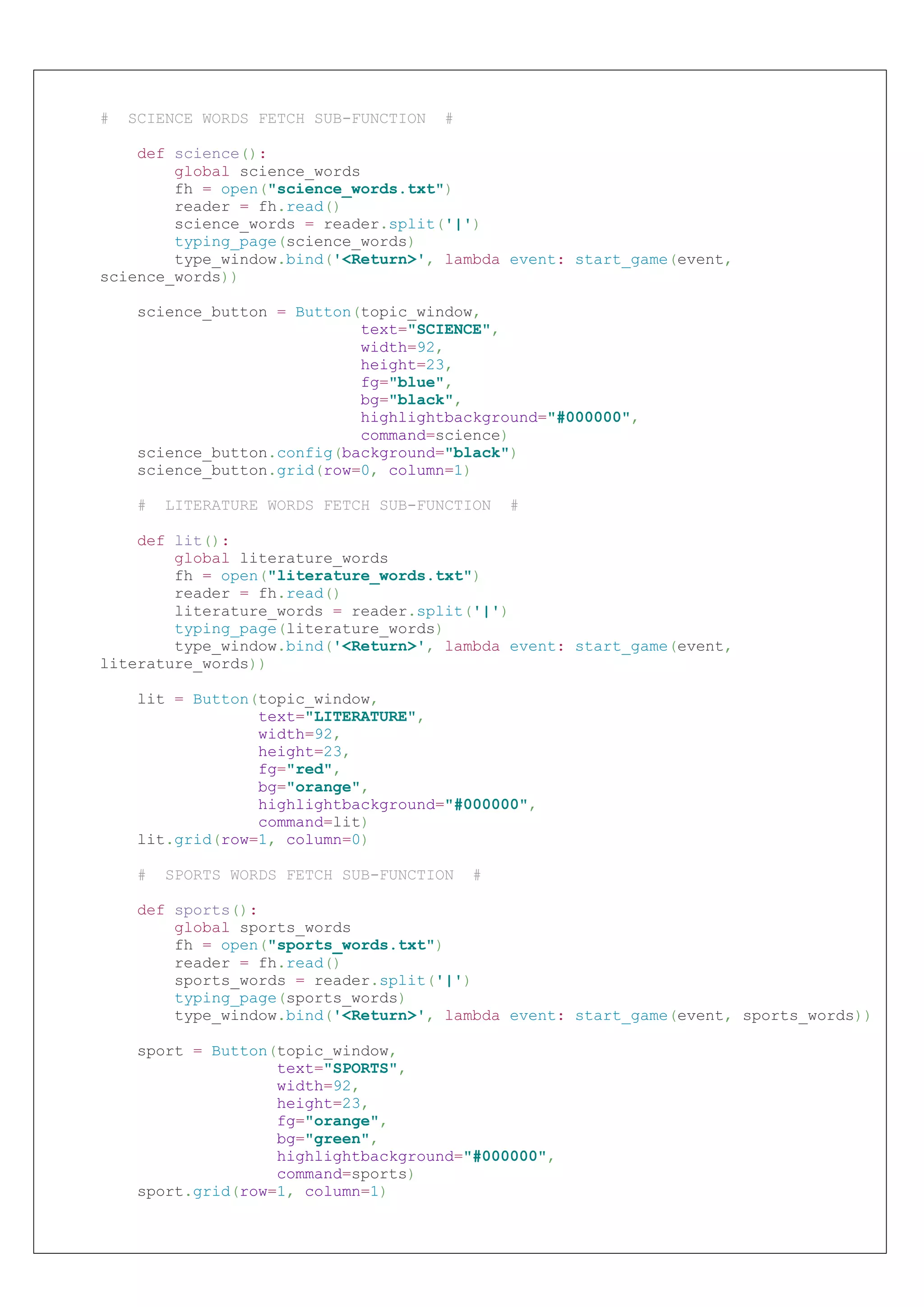 # SCIENCE WORDS FETCH SUB-FUNCTION #
def science():
global science_words
fh = open("science_words.txt")
reader = fh.read()
science_words = reader.split('|')
typing_page(science_words)
type_window.bind('<Return>', lambda event: start_game(event,
science_words))
science_button = Button(topic_window,
text="SCIENCE",
width=92,
height=23,
fg="blue",
bg="black",
highlightbackground="#000000",
command=science)
science_button.config(background="black")
science_button.grid(row=0, column=1)
# LITERATURE WORDS FETCH SUB-FUNCTION #
def lit():
global literature_words
fh = open("literature_words.txt")
reader = fh.read()
literature_words = reader.split('|')
typing_page(literature_words)
type_window.bind('<Return>', lambda event: start_game(event,
literature_words))
lit = Button(topic_window,
text="LITERATURE",
width=92,
height=23,
fg="red",
bg="orange",
highlightbackground="#000000",
command=lit)
lit.grid(row=1, column=0)
# SPORTS WORDS FETCH SUB-FUNCTION #
def sports():
global sports_words
fh = open("sports_words.txt")
reader = fh.read()
sports_words = reader.split('|')
typing_page(sports_words)
type_window.bind('<Return>', lambda event: start_game(event, sports_words))
sport = Button(topic_window,
text="SPORTS",
width=92,
height=23,
fg="orange",
bg="green",
highlightbackground="#000000",
command=sports)
sport.grid(row=1, column=1)
 
