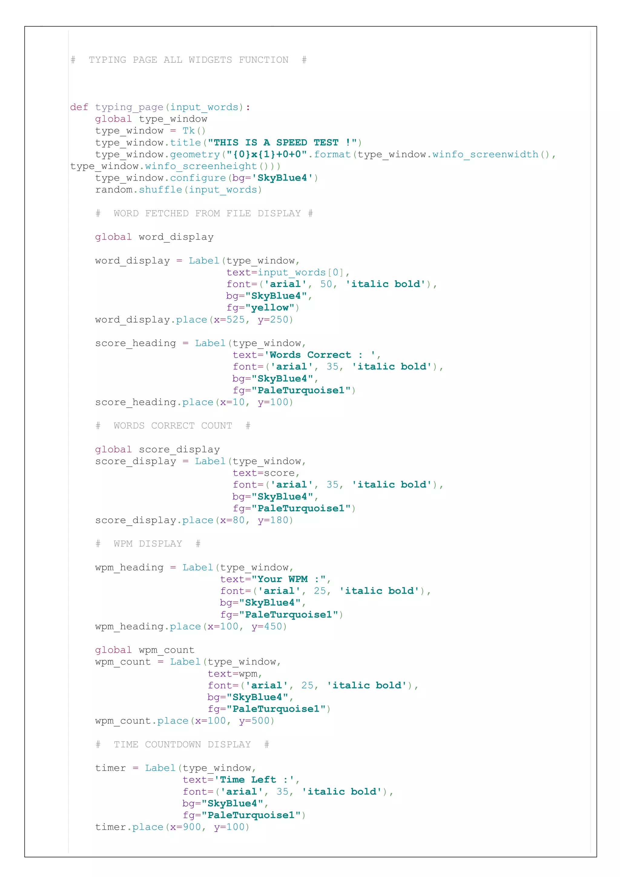 # TYPING PAGE ALL WIDGETS FUNCTION #
def typing_page(input_words): # input_words refers to type of word-set called
(science,tech,lit,sports)
global type_window
type_window = Tk()
type_window.title("THIS IS A SPEED TEST !")
type_window.geometry("{0}x{1}+0+0".format(type_window.winfo_screenwidth(),
type_window.winfo_screenheight()))
type_window.configure(bg='SkyBlue4')
random.shuffle(input_words)
# WORD FETCHED FROM FILE DISPLAY #
global word_display
word_display = Label(type_window,
text=input_words[0],
font=('arial', 50, 'italic bold'),
bg="SkyBlue4",
fg="yellow")
word_display.place(x=525, y=250)
score_heading = Label(type_window,
text='Words Correct : ',
font=('arial', 35, 'italic bold'),
bg="SkyBlue4",
fg="PaleTurquoise1")
score_heading.place(x=10, y=100)
# WORDS CORRECT COUNT #
global score_display
score_display = Label(type_window,
text=score,
font=('arial', 35, 'italic bold'),
bg="SkyBlue4",
fg="PaleTurquoise1")
score_display.place(x=80, y=180)
# WPM DISPLAY #
wpm_heading = Label(type_window,
text="Your WPM :",
font=('arial', 25, 'italic bold'),
bg="SkyBlue4",
fg="PaleTurquoise1")
wpm_heading.place(x=100, y=450)
global wpm_count
wpm_count = Label(type_window,
text=wpm,
font=('arial', 25, 'italic bold'),
bg="SkyBlue4",
fg="PaleTurquoise1")
wpm_count.place(x=100, y=500)
# TIME COUNTDOWN DISPLAY #
timer = Label(type_window,
text='Time Left :',
font=('arial', 35, 'italic bold'),
bg="SkyBlue4",
fg="PaleTurquoise1")
timer.place(x=900, y=100)
# TYPING PAGE ALL WIDGETS FUNCTION #
def typing_page(input_words):
global type_window
type_window = Tk()
type_window.title("THIS IS A SPEED TEST !")
type_window.geometry("{0}x{1}+0+0".format(type_window.winfo_screenwidth(),
type_window.winfo_screenheight()))
type_window.configure(bg='SkyBlue4')
random.shuffle(input_words)
# WORD FETCHED FROM FILE DISPLAY #
global word_display
word_display = Label(type_window,
text=input_words[0],
font=('arial', 50, 'italic bold'),
bg="SkyBlue4",
fg="yellow")
word_display.place(x=525, y=250)
score_heading = Label(type_window,
text='Words Correct : ',
font=('arial', 35, 'italic bold'),
bg="SkyBlue4",
fg="PaleTurquoise1")
score_heading.place(x=10, y=100)
# WORDS CORRECT COUNT #
global score_display
score_display = Label(type_window,
text=score,
font=('arial', 35, 'italic bold'),
bg="SkyBlue4",
fg="PaleTurquoise1")
score_display.place(x=80, y=180)
# WPM DISPLAY #
wpm_heading = Label(type_window,
text="Your WPM :",
font=('arial', 25, 'italic bold'),
bg="SkyBlue4",
fg="PaleTurquoise1")
wpm_heading.place(x=100, y=450)
global wpm_count
wpm_count = Label(type_window,
text=wpm,
font=('arial', 25, 'italic bold'),
bg="SkyBlue4",
fg="PaleTurquoise1")
wpm_count.place(x=100, y=500)
# TIME COUNTDOWN DISPLAY #
timer = Label(type_window,
text='Time Left :',
font=('arial', 35, 'italic bold'),
bg="SkyBlue4",
fg="PaleTurquoise1")
timer.place(x=900, y=100)
 