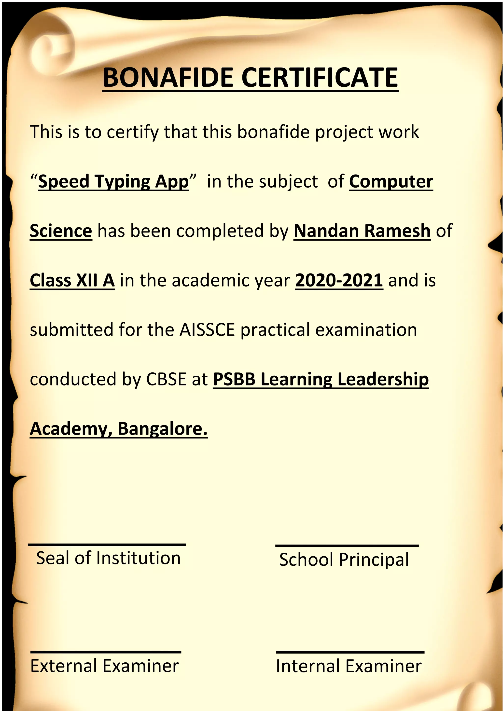 BONAFIDE CERTIFICATE
External Examiner
Seal of Institution
This is to certify that this bonafide project work
“Speed Typing App” in the subject of Computer
Science has been completed by Nandan Ramesh of
Class XII A in the academic year 2020-2021 and is
submitted for the AISSCE practical examination
conducted by CBSE at PSBB Learning Leadership
Academy, Bangalore.
Internal Examiner
School Principal
 