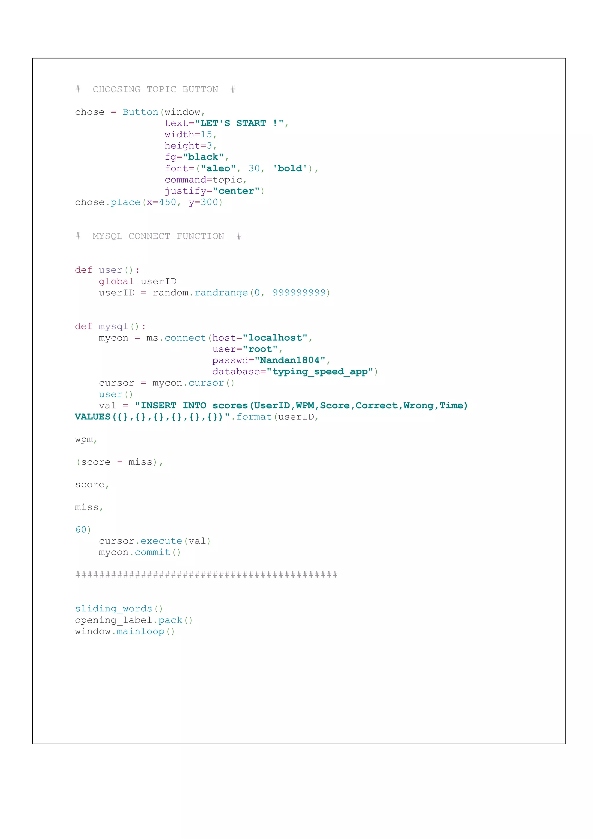 # CHOOSING TOPIC BUTTON #
chose = Button(window,
text="LET'S START !",
width=15,
height=3,
fg="black",
font=("aleo", 30, 'bold'),
command=topic,
justify="center")
chose.place(x=450, y=300)
# MYSQL CONNECT FUNCTION #
def user():
global userID
userID = random.randrange(0, 999999999)
def mysql():
mycon = ms.connect(host="localhost",
user="root",
passwd="Nandan1804",
database="typing_speed_app")
cursor = mycon.cursor()
user()
val = "INSERT INTO scores(UserID,WPM,Score,Correct,Wrong,Time)
VALUES({},{},{},{},{},{})".format(userID,
wpm,
(score - miss),
score,
miss,
60)
cursor.execute(val)
mycon.commit()
############################################
sliding_words()
opening_label.pack()
window.mainloop()
 