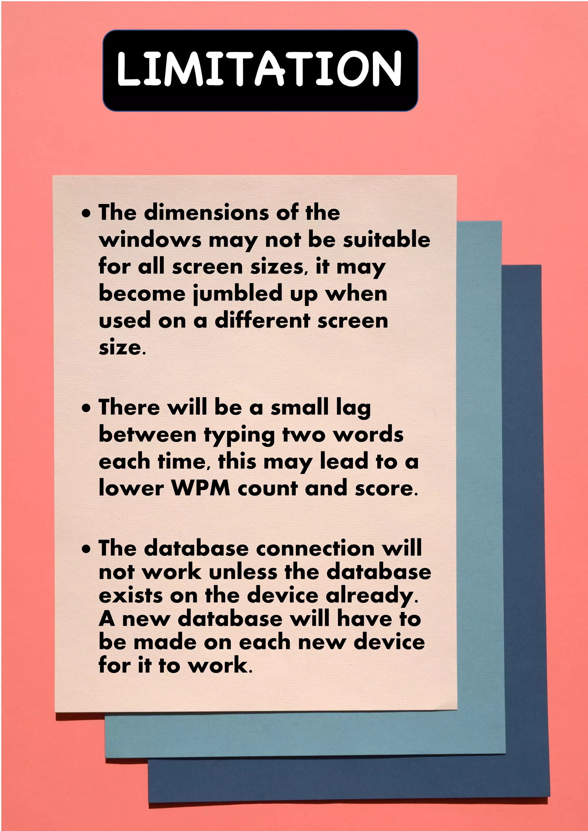 LIMITATION
S
• The dimensions of the
windows may not be suitable
for all screen sizes, it may
become jumbled up when
used on a different screen
size.
• There will be a small lag
between typing two words
each time, this may lead to a
lower WPM count and score.
• The database connection will
not work unless the database
exists on the device already.
A new database will have to
be made on each new device
for it to work.
 