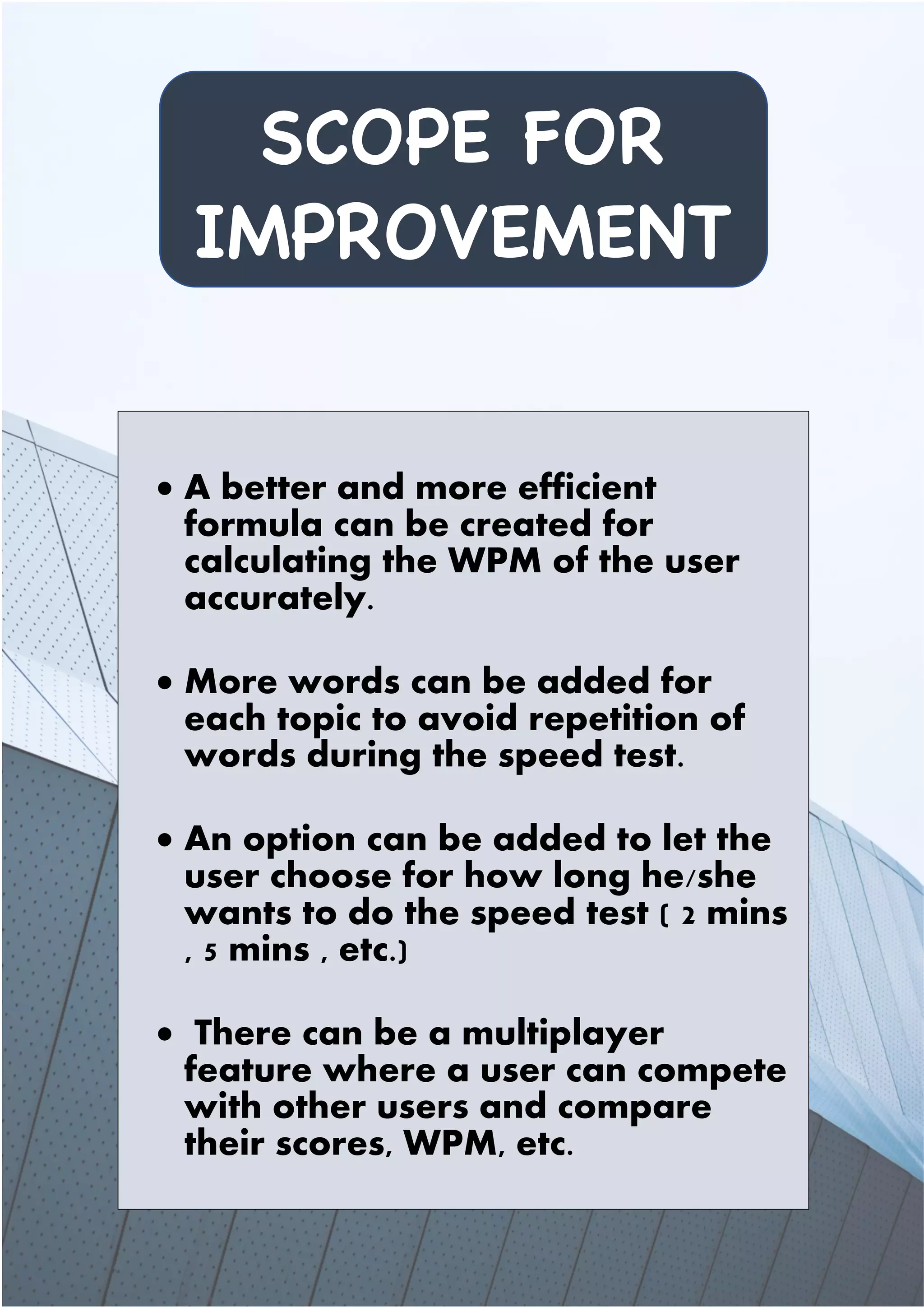 SCOPE FOR
IMPROVEMENT
• A better and more efficient
formula can be created for
calculating the WPM of the user
accurately.
• More words can be added for
each topic to avoid repetition of
words during the speed test.
• An option can be added to let the
user choose for how long he/she
wants to do the speed test ( 2 mins
, 5 mins , etc.)
• There can be a multiplayer
feature where a user can compete
with other users and compare
their scores, WPM, etc.
 