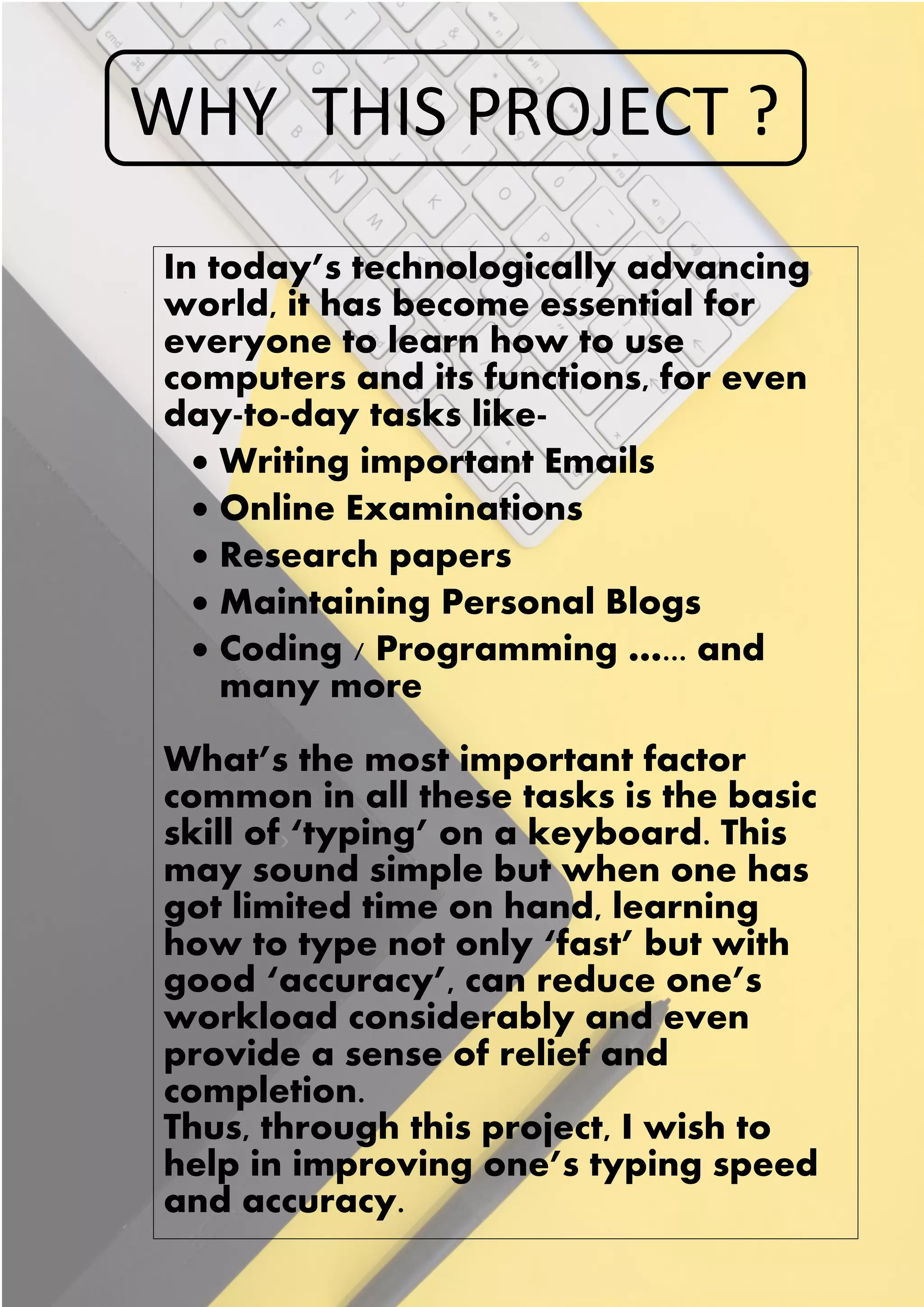 WHY THIS PROJECT ?
In today’s technologically advancing
world, it has become essential for
everyone to learn how to use
computers and its functions, for even
day-to-day tasks like-
• Writing important Emails
• Online Examinations
• Research papers
• Maintaining Personal Blogs
• Coding / Programming …... and
many more
What’s the most important factor
common in all these tasks is the basic
skill of ‘typing’ on a keyboard. This
may sound simple but when one has
got limited time on hand, learning
how to type not only ‘fast’ but with
good ‘accuracy’, can reduce one’s
workload considerably and even
provide a sense of relief and
completion.
Thus, through this project, I wish to
help in improving one’s typing speed
and accuracy.
 