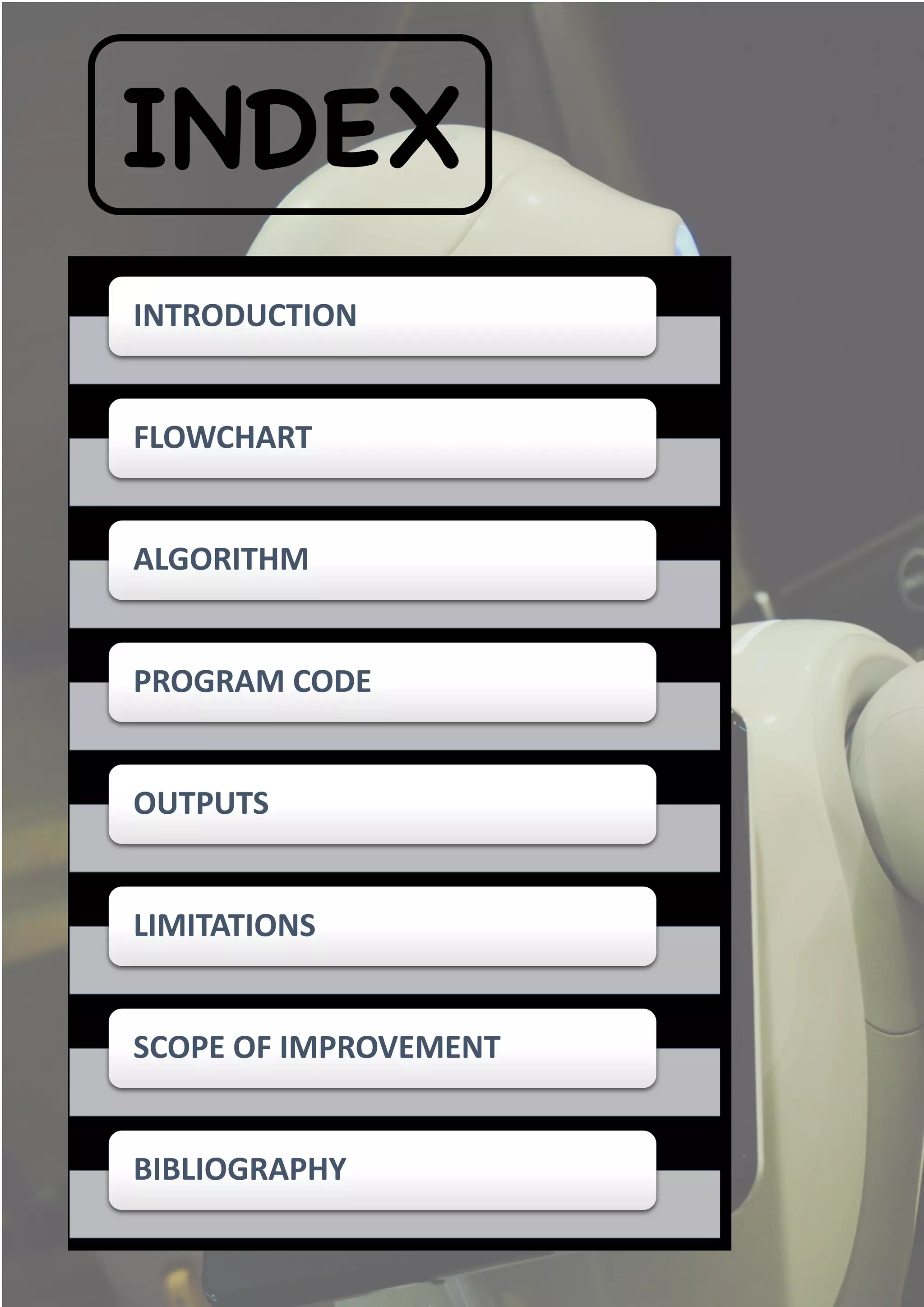 INDEX
INTRODUCTION
FLOWCHART
ALGORITHM
PROGRAM CODE
OUTPUTS
LIMITATIONS
SCOPE OF IMPROVEMENT
BIBLIOGRAPHY
 
