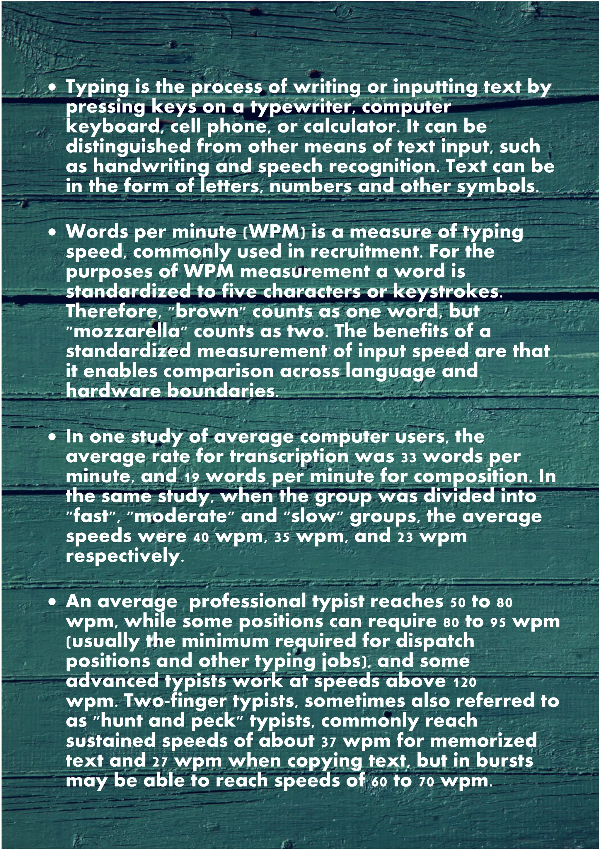 • Typing is the process of writing or inputting text by
pressing keys on a typewriter, computer
keyboard, cell phone, or calculator. It can be
distinguished from other means of text input, such
as handwriting and speech recognition. Text can be
in the form of letters, numbers and other symbols.
• Words per minute (WPM) is a measure of typing
speed, commonly used in recruitment. For the
purposes of WPM measurement a word is
standardized to five characters or keystrokes.
Therefore, "brown" counts as one word, but
"mozzarella" counts as two. The benefits of a
standardized measurement of input speed are that
it enables comparison across language and
hardware boundaries.
• In one study of average computer users, the
average rate for transcription was 33 words per
minute, and 19 words per minute for composition. In
the same study, when the group was divided into
"fast", "moderate" and "slow" groups, the average
speeds were 40 wpm, 35 wpm, and 23 wpm
respectively.
• An average professional typist reaches 50 to 80
wpm, while some positions can require 80 to 95 wpm
(usually the minimum required for dispatch
positions and other typing jobs), and some
advanced typists work at speeds above 120
wpm. Two-finger typists, sometimes also referred to
as "hunt and peck" typists, commonly reach
sustained speeds of about 37 wpm for memorized
text and 27 wpm when copying text, but in bursts
may be able to reach speeds of 60 to 70 wpm.
 