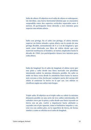 Salto de altura. El objetivo en el salto de altura es sobrepasar,
sin derribar, una barra horizontal (listón) que se encuentra
suspendida entre dos soportes verticales separados unos 4
metros. El participante tiene derecho a tres intentos para
superar una misma altura.

Salto con pértiga. En el salto con pértiga, el atleta intenta
superar un listón situado a gran altura con la ayuda de una
pértiga flexible, normalmente de 4 a 5 m de longitud y que
suele estar fabricada con fibra de vidrio desde que este
material sustituyera al bambú y al metal, empleados hasta la
década de 1960. Los participantes tienen tres intentos para
cada altura.

Salto de longitud. En el salto de longitud, el atleta corre por
una pista y salta desde una línea marcada con plastilina
intentando cubrir la máxima distancia posible. Un salto se
mide en línea recta desde la antedicha línea hasta la marca
más cercana a ésta, hecha por cualquier parte del cuerpo del
atleta al contactar la tierra en la que cae. Los atletas se
clasifican según sus saltos más largos.

Triple salto. El objetivo en el triple salto es cubrir la máxima
distancia posible en una serie de tres saltos entrelazados. El
saltador corre por la pista y salta desde una línea cayendo en
tierra con un pie, vuelve a impulsarse hacia adelante y,
cayendo con el pie opuesto, toma el definitivo impulso y cae,
esta vez con ambos pies, en la superficie de tierra, de forma
similar a como se efectúa en el salto de longitud.

Castro rodríguez, Richard

12

 