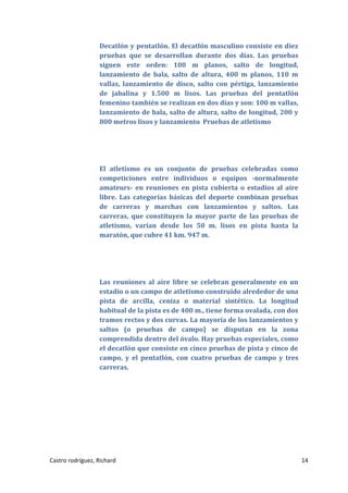 Decatlón y pentatlón. El decatlón masculino consiste en diez
pruebas que se desarrollan durante dos días. Las pruebas
siguen este orden: 100 m planos, salto de longitud,
lanzamiento de bala, salto de altura, 400 m planos, 110 m
vallas, lanzamiento de disco, salto con pértiga, lanzamiento
de jabalina y 1.500 m lisos. Las pruebas del pentatlón
femenino también se realizan en dos días y son: 100 m vallas,
lanzamiento de bala, salto de altura, salto de longitud, 200 y
800 metros lisos y lanzamiento Pruebas de atletismo

El atletismo es un conjunto de pruebas celebradas como
competiciones entre individuos o equipos -normalmente
amateurs- en reuniones en pista cubierta o estadios al aire
libre. Las categorías básicas del deporte combinan pruebas
de carreras y marchas con lanzamientos y saltos. Las
carreras, que constituyen la mayor parte de las pruebas de
atletismo, varían desde los 50 m. lisos en pista hasta la
maratón, que cubre 41 km. 947 m.

Las reuniones al aire libre se celebran generalmente en un
estadio o un campo de atletismo construido alrededor de una
pista de arcilla, ceniza o material sintético. La longitud
habitual de la pista es de 400 m., tiene forma ovalada, con dos
tramos rectos y dos curvas. La mayoría de los lanzamientos y
saltos (o pruebas de campo) se disputan en la zona
comprendida dentro del óvalo. Hay pruebas especiales, como
el decatlón que consiste en cinco pruebas de pista y cinco de
campo, y el pentatlón, con cuatro pruebas de campo y tres
carreras.

Castro rodríguez, Richard

14

 