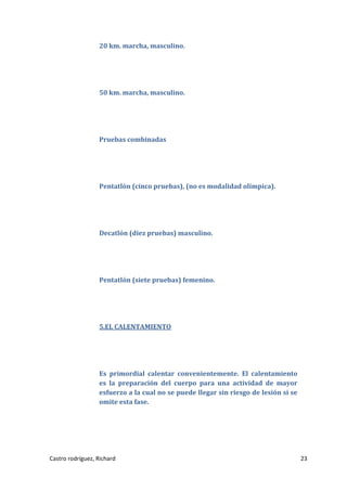 20 km. marcha, masculino.

50 km. marcha, masculino.

Pruebas combinadas

Pentatlón (cinco pruebas), (no es modalidad olímpica).

Decatlón (diez pruebas) masculino.

Pentatlón (siete pruebas) femenino.

5.EL CALENTAMIENTO

Es primordial calentar convenientemente. El calentamiento
es la preparación del cuerpo para una actividad de mayor
esfuerzo a la cual no se puede llegar sin riesgo de lesión si se
omite esta fase.

Castro rodríguez, Richard

23

 
