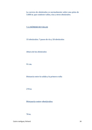 La carrera de obstáculos es normalmente sobre una pista de
3.000 m. que contiene vallas, rías y otros obstáculos.

7.1.1NÚMERO DE VALLAS

35 obstáculos: 7 pasos de ría y 28 obstáculos

Altura de los obstáculos

91 cm.

Distancia entre la salida y la primera valla

270 m

Distancia entre obstáculos

78 m.

Castro rodríguez, Richard

34

 