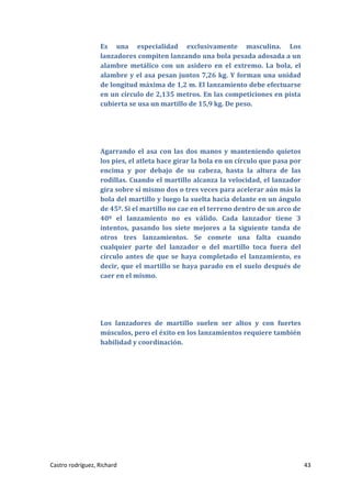 Es una especialidad exclusivamente masculina. Los
lanzadores compiten lanzando una bola pesada adosada a un
alambre metálico con un asidero en el extremo. La bola, el
alambre y el asa pesan juntos 7,26 kg. Y forman una unidad
de longitud máxima de 1,2 m. El lanzamiento debe efectuarse
en un círculo de 2,135 metros. En las competiciones en pista
cubierta se usa un martillo de 15,9 kg. De peso.

Agarrando el asa con las dos manos y manteniendo quietos
los pies, el atleta hace girar la bola en un círculo que pasa por
encima y por debajo de su cabeza, hasta la altura de las
rodillas. Cuando el martillo alcanza la velocidad, el lanzador
gira sobre sí mismo dos o tres veces para acelerar aún más la
bola del martillo y luego la suelta hacia delante en un ángulo
de 45º. Si el martillo no cae en el terreno dentro de un arco de
40º el lanzamiento no es válido. Cada lanzador tiene 3
intentos, pasando los siete mejores a la siguiente tanda de
otros tres lanzamientos. Se comete una falta cuando
cualquier parte del lanzador o del martillo toca fuera del
círculo antes de que se haya completado el lanzamiento, es
decir, que el martillo se haya parado en el suelo después de
caer en el mismo.

Los lanzadores de martillo suelen ser altos y con fuertes
músculos, pero el éxito en los lanzamientos requiere también
habilidad y coordinación.

Castro rodríguez, Richard

43

 